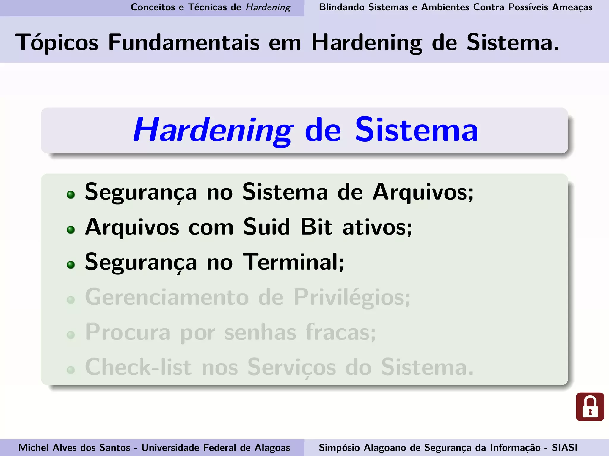 Conceitos e Técnicas de Hardening Blindando Sistemas e Ambientes Contra Possíveis Ameaças
Tópicos Fundamentais em Hardening de Sistema.
Hardening de Sistema
Segurança no Sistema de Arquivos;
Arquivos com Suid Bit ativos;
Segurança no Terminal;
Gerenciamento de Privilégios;
Procura por senhas fracas;
Check-list nos Serviços do Sistema.
Michel Alves dos Santos - Universidade Federal de Alagoas Simpósio Alagoano de Segurança da Informação - SIASI
 