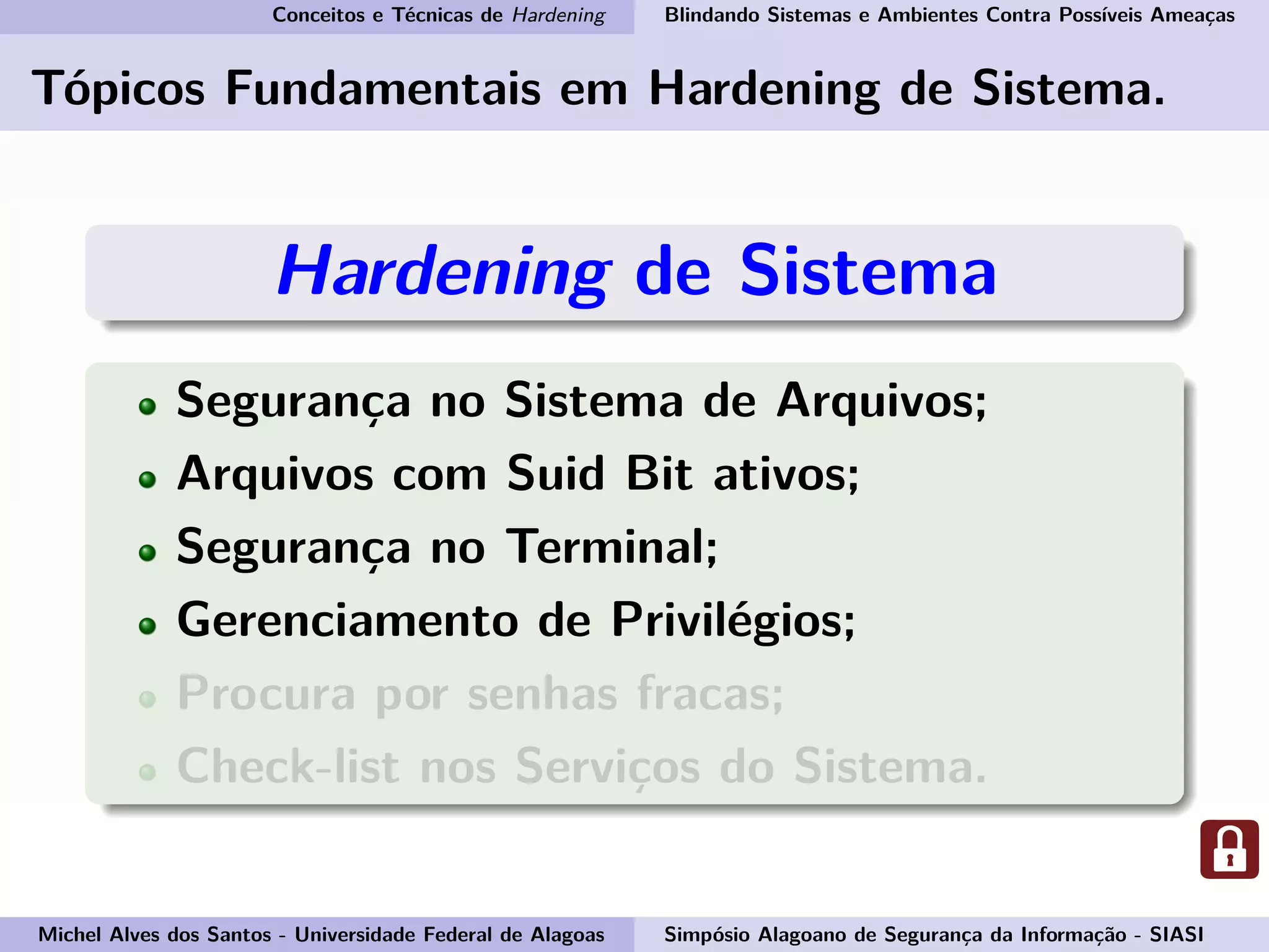 Conceitos e Técnicas de Hardening Blindando Sistemas e Ambientes Contra Possíveis Ameaças
Tópicos Fundamentais em Hardening de Sistema.
Hardening de Sistema
Segurança no Sistema de Arquivos;
Arquivos com Suid Bit ativos;
Segurança no Terminal;
Gerenciamento de Privilégios;
Procura por senhas fracas;
Check-list nos Serviços do Sistema.
Michel Alves dos Santos - Universidade Federal de Alagoas Simpósio Alagoano de Segurança da Informação - SIASI
 