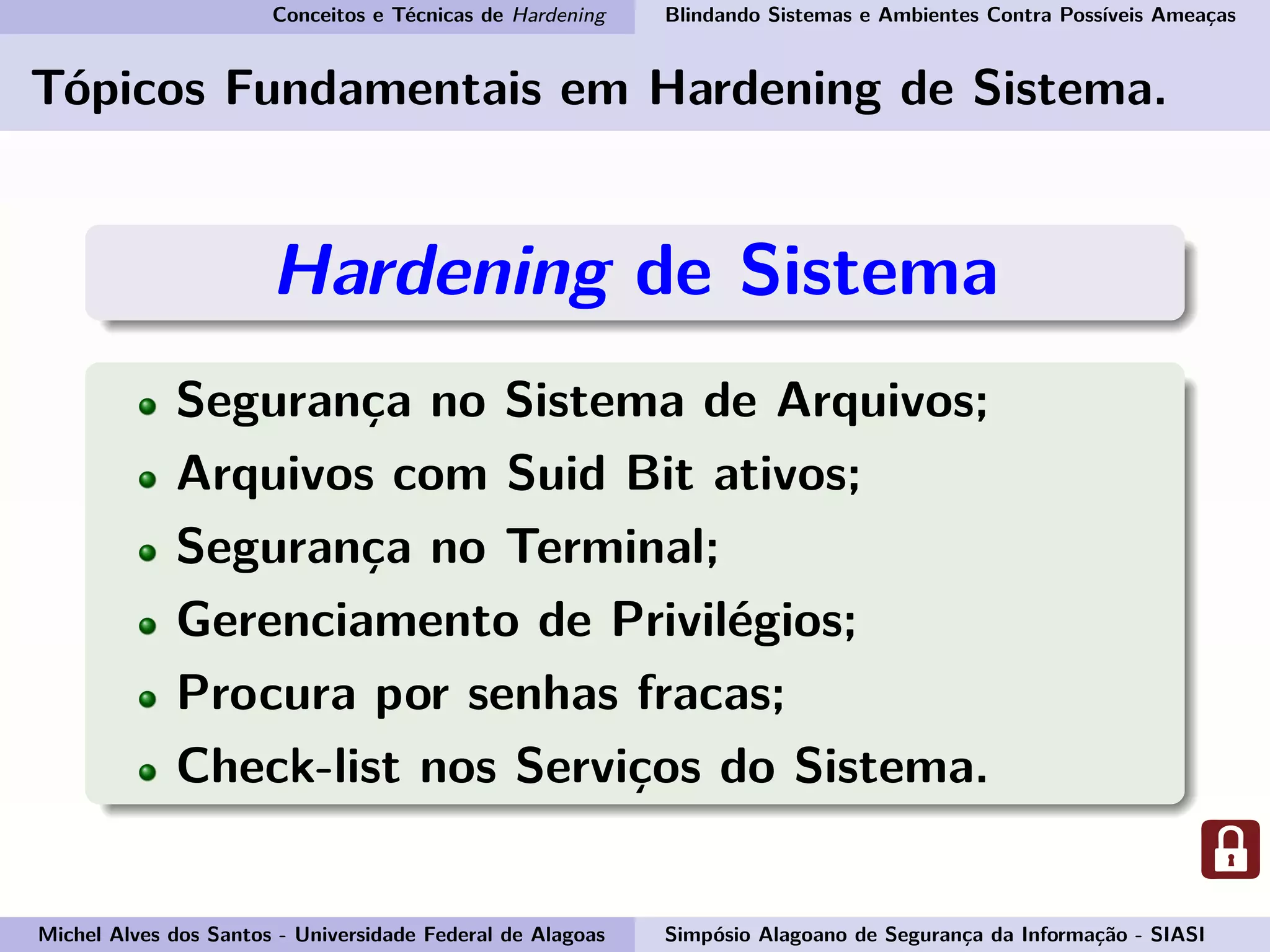 Conceitos e Técnicas de Hardening Blindando Sistemas e Ambientes Contra Possíveis Ameaças
Tópicos Fundamentais em Hardening de Sistema.
Hardening de Sistema
Segurança no Sistema de Arquivos;
Arquivos com Suid Bit ativos;
Segurança no Terminal;
Gerenciamento de Privilégios;
Procura por senhas fracas;
Check-list nos Serviços do Sistema.
Michel Alves dos Santos - Universidade Federal de Alagoas Simpósio Alagoano de Segurança da Informação - SIASI
 