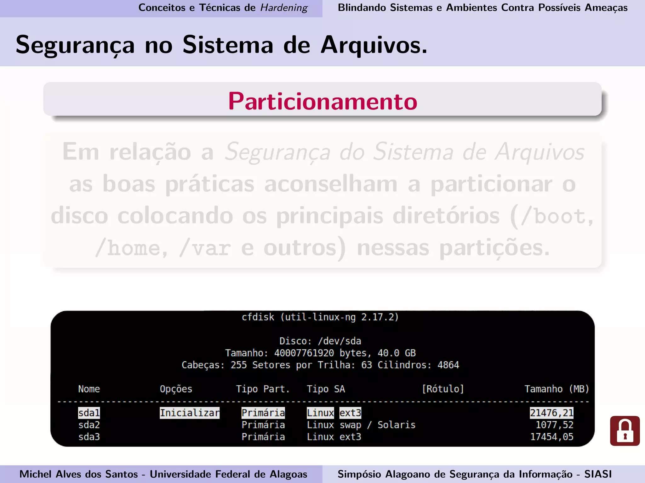 Conceitos e Técnicas de Hardening Blindando Sistemas e Ambientes Contra Possíveis Ameaças
Segurança no Sistema de Arquivos.
Particionamento
Em relação a Segurança do Sistema de Arquivos
as boas práticas aconselham a particionar o
disco colocando os principais diretórios (/boot,
/home, /var e outros) nessas partições.
Michel Alves dos Santos - Universidade Federal de Alagoas Simpósio Alagoano de Segurança da Informação - SIASI
 