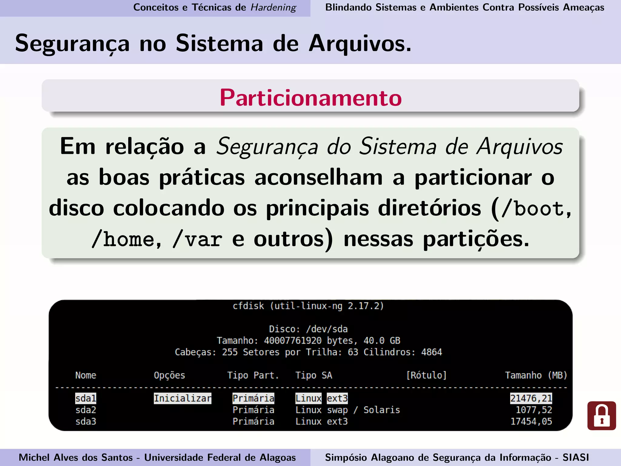 Conceitos e Técnicas de Hardening Blindando Sistemas e Ambientes Contra Possíveis Ameaças
Segurança no Sistema de Arquivos.
Particionamento
Em relação a Segurança do Sistema de Arquivos
as boas práticas aconselham a particionar o
disco colocando os principais diretórios (/boot,
/home, /var e outros) nessas partições.
Michel Alves dos Santos - Universidade Federal de Alagoas Simpósio Alagoano de Segurança da Informação - SIASI
 