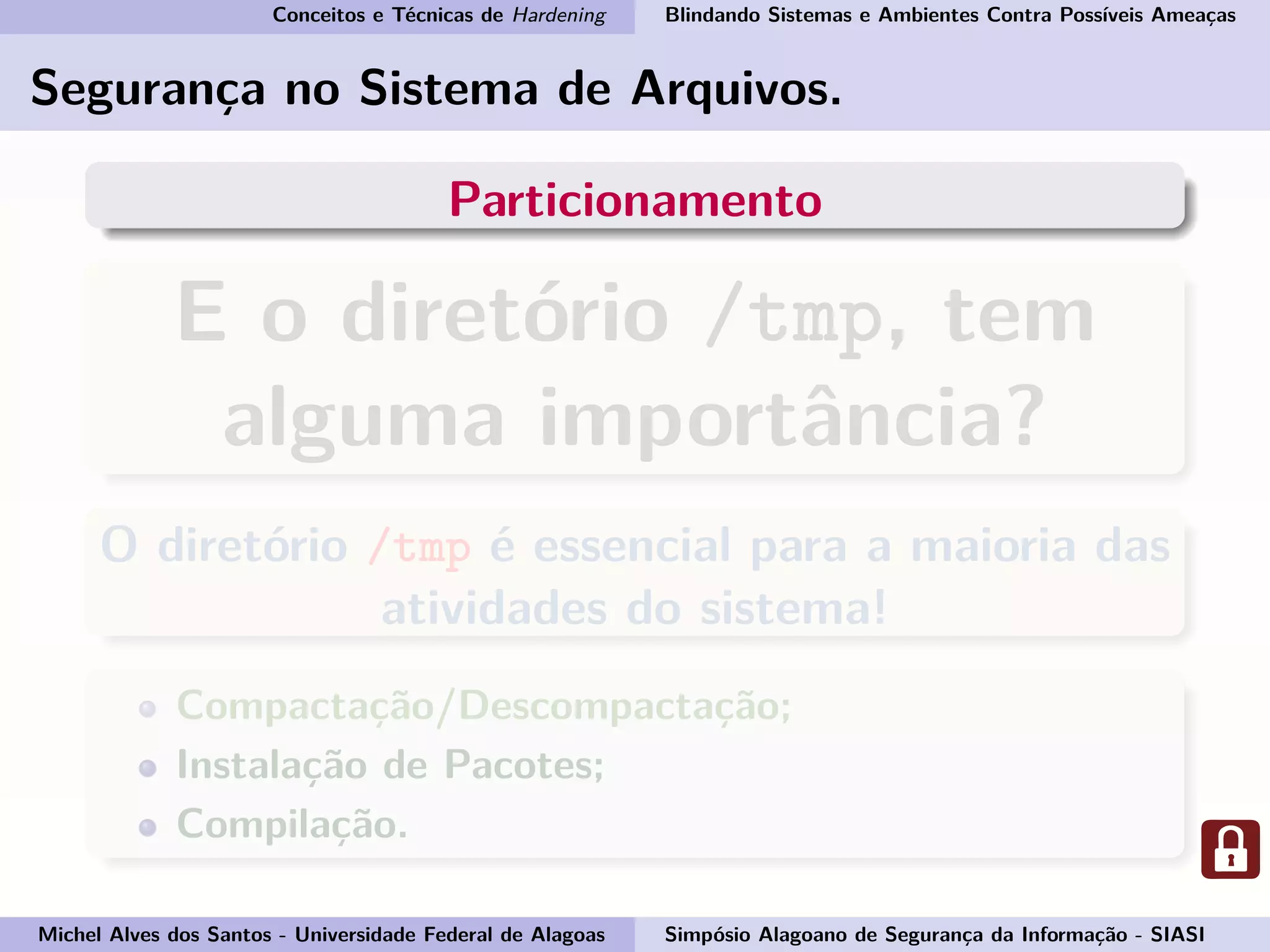 Conceitos e Técnicas de Hardening Blindando Sistemas e Ambientes Contra Possíveis Ameaças
Segurança no Sistema de Arquivos.
Particionamento
E o diretório /tmp, tem
alguma importância?
O diretório /tmp é essencial para a maioria das
atividades do sistema!
Compactação/Descompactação;
Instalação de Pacotes;
Compilação.
Michel Alves dos Santos - Universidade Federal de Alagoas Simpósio Alagoano de Segurança da Informação - SIASI
 