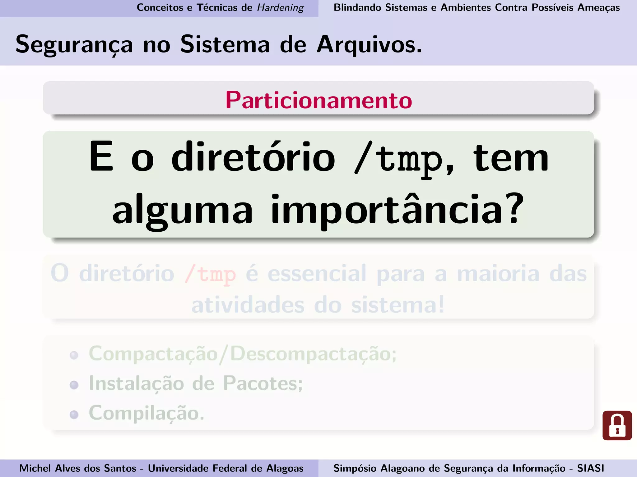 Conceitos e Técnicas de Hardening Blindando Sistemas e Ambientes Contra Possíveis Ameaças
Segurança no Sistema de Arquivos.
Particionamento
E o diretório /tmp, tem
alguma importância?
O diretório /tmp é essencial para a maioria das
atividades do sistema!
Compactação/Descompactação;
Instalação de Pacotes;
Compilação.
Michel Alves dos Santos - Universidade Federal de Alagoas Simpósio Alagoano de Segurança da Informação - SIASI
 