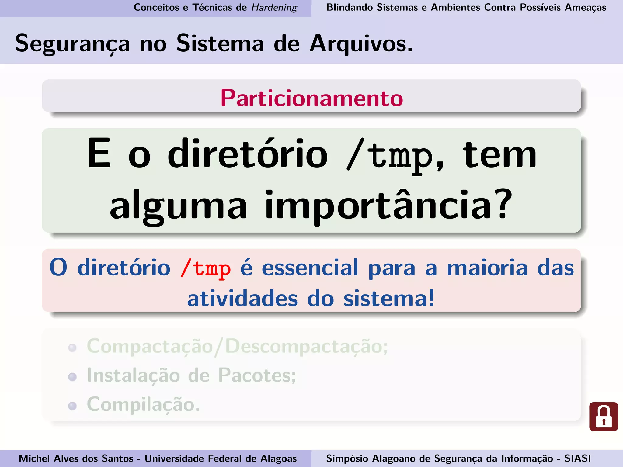 Conceitos e Técnicas de Hardening Blindando Sistemas e Ambientes Contra Possíveis Ameaças
Segurança no Sistema de Arquivos.
Particionamento
E o diretório /tmp, tem
alguma importância?
O diretório /tmp é essencial para a maioria das
atividades do sistema!
Compactação/Descompactação;
Instalação de Pacotes;
Compilação.
Michel Alves dos Santos - Universidade Federal de Alagoas Simpósio Alagoano de Segurança da Informação - SIASI
 