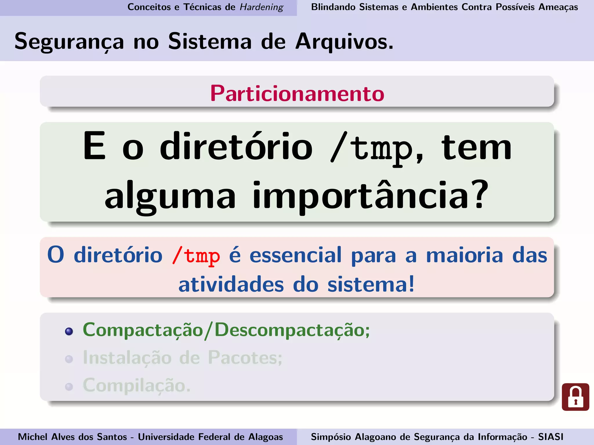 Conceitos e Técnicas de Hardening Blindando Sistemas e Ambientes Contra Possíveis Ameaças
Segurança no Sistema de Arquivos.
Particionamento
E o diretório /tmp, tem
alguma importância?
O diretório /tmp é essencial para a maioria das
atividades do sistema!
Compactação/Descompactação;
Instalação de Pacotes;
Compilação.
Michel Alves dos Santos - Universidade Federal de Alagoas Simpósio Alagoano de Segurança da Informação - SIASI
 