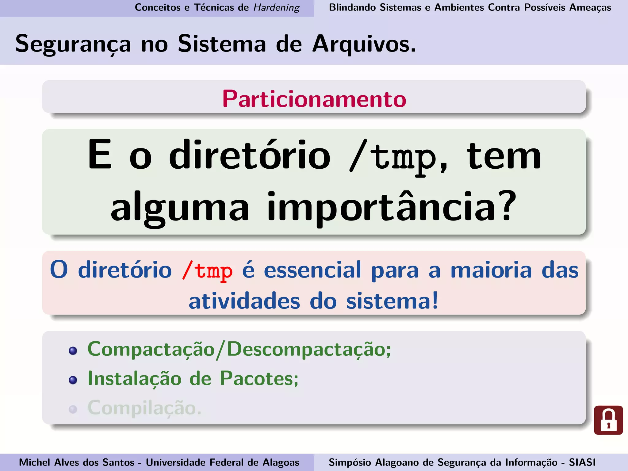Conceitos e Técnicas de Hardening Blindando Sistemas e Ambientes Contra Possíveis Ameaças
Segurança no Sistema de Arquivos.
Particionamento
E o diretório /tmp, tem
alguma importância?
O diretório /tmp é essencial para a maioria das
atividades do sistema!
Compactação/Descompactação;
Instalação de Pacotes;
Compilação.
Michel Alves dos Santos - Universidade Federal de Alagoas Simpósio Alagoano de Segurança da Informação - SIASI
 