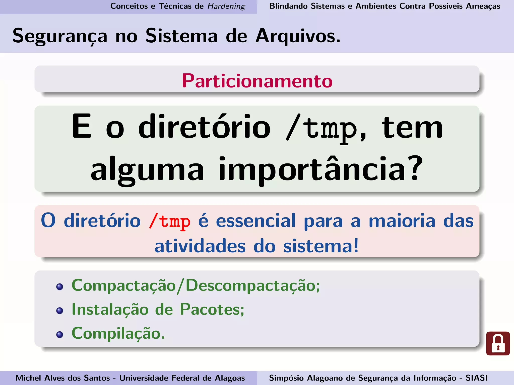 Conceitos e Técnicas de Hardening Blindando Sistemas e Ambientes Contra Possíveis Ameaças
Segurança no Sistema de Arquivos.
Particionamento
E o diretório /tmp, tem
alguma importância?
O diretório /tmp é essencial para a maioria das
atividades do sistema!
Compactação/Descompactação;
Instalação de Pacotes;
Compilação.
Michel Alves dos Santos - Universidade Federal de Alagoas Simpósio Alagoano de Segurança da Informação - SIASI
 