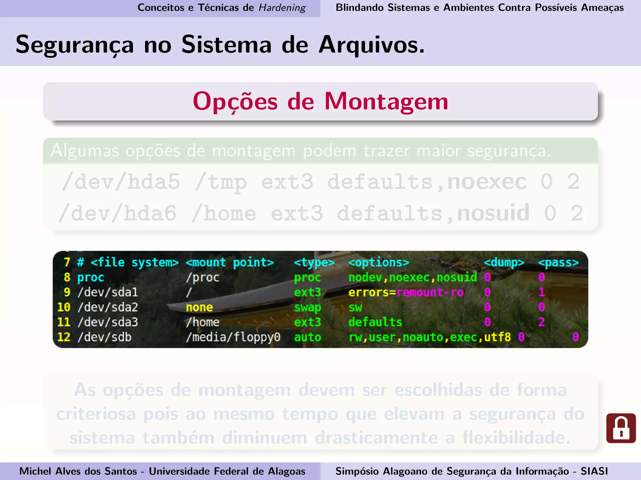 Conceitos e Técnicas de Hardening Blindando Sistemas e Ambientes Contra Possíveis Ameaças
Segurança no Sistema de Arquivos.
Opções de Montagem
Algumas opções de montagem podem trazer maior segurança.
/dev/hda5 /tmp ext3 defaults,noexec 0 2
/dev/hda6 /home ext3 defaults,nosuid 0 2
As opções de montagem devem ser escolhidas de forma
criteriosa pois ao mesmo tempo que elevam a segurança do
sistema também diminuem drasticamente a ﬂexibilidade.
Michel Alves dos Santos - Universidade Federal de Alagoas Simpósio Alagoano de Segurança da Informação - SIASI
 