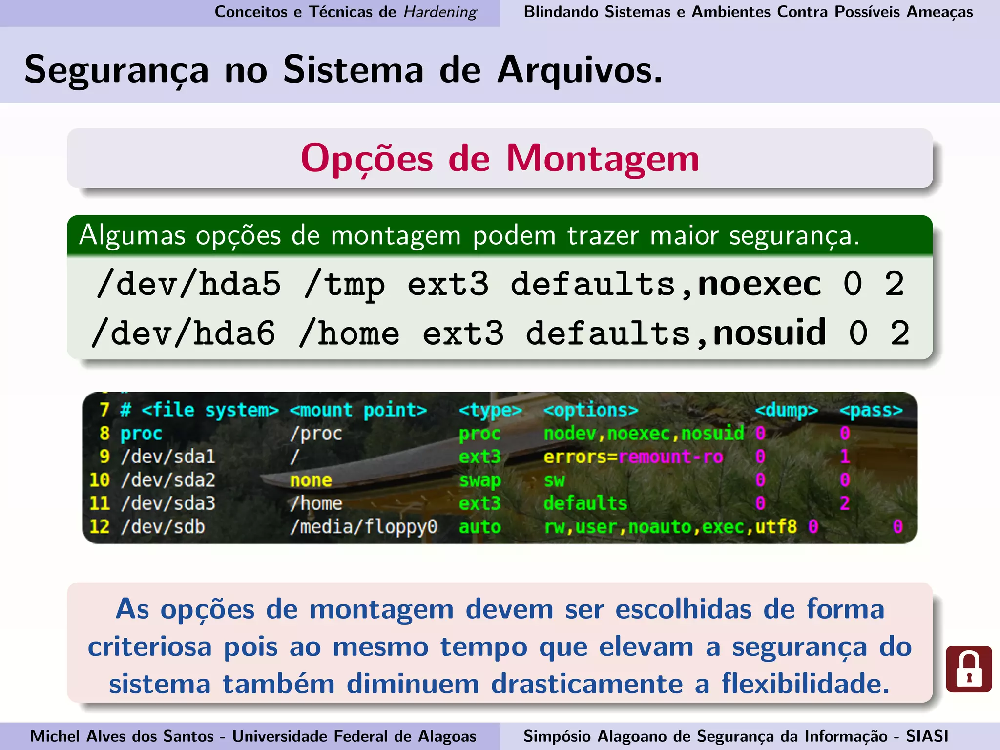 Conceitos e Técnicas de Hardening Blindando Sistemas e Ambientes Contra Possíveis Ameaças
Segurança no Sistema de Arquivos.
Opções de Montagem
Algumas opções de montagem podem trazer maior segurança.
/dev/hda5 /tmp ext3 defaults,noexec 0 2
/dev/hda6 /home ext3 defaults,nosuid 0 2
As opções de montagem devem ser escolhidas de forma
criteriosa pois ao mesmo tempo que elevam a segurança do
sistema também diminuem drasticamente a ﬂexibilidade.
Michel Alves dos Santos - Universidade Federal de Alagoas Simpósio Alagoano de Segurança da Informação - SIASI
 