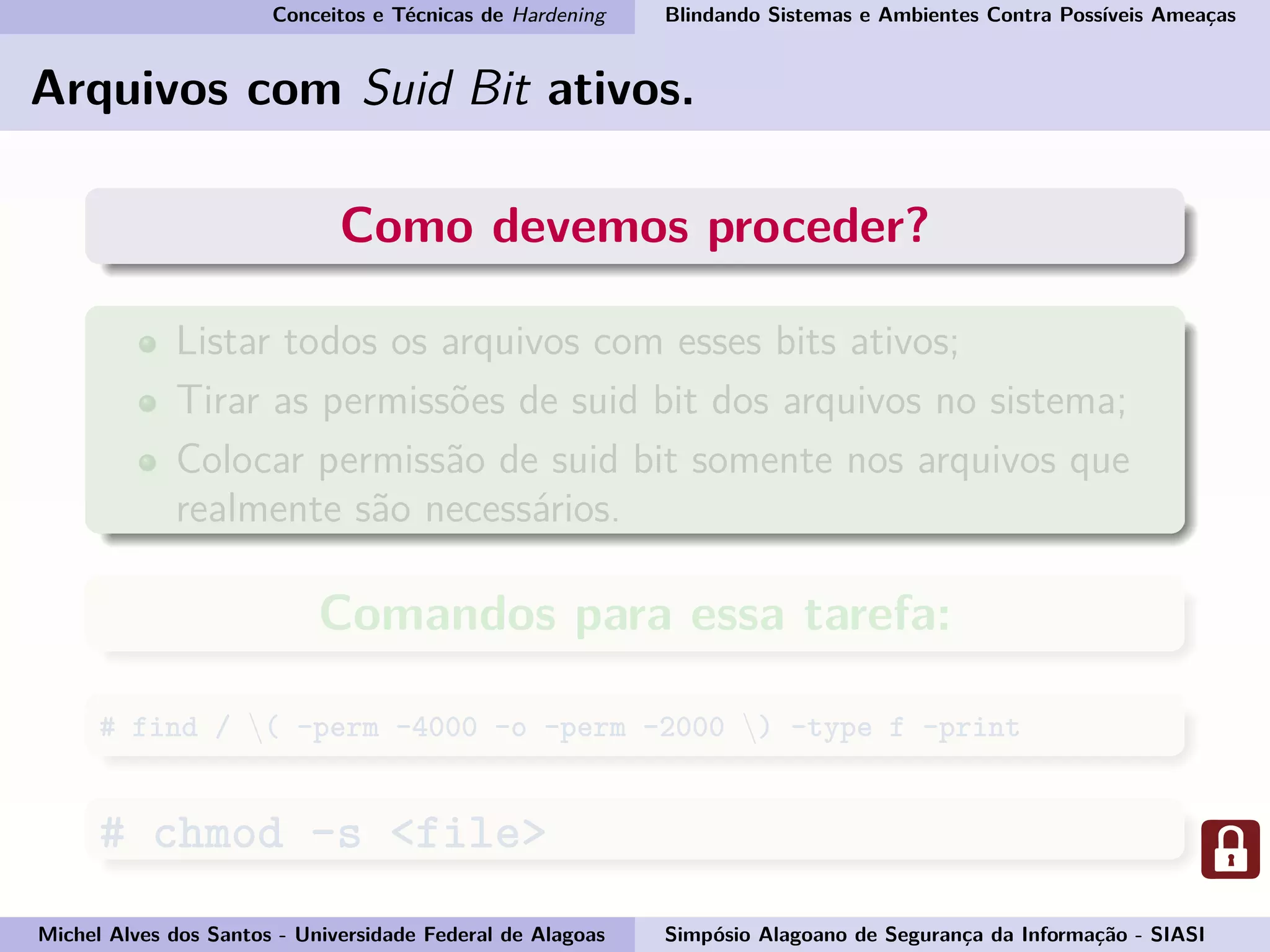 Conceitos e Técnicas de Hardening Blindando Sistemas e Ambientes Contra Possíveis Ameaças
Arquivos com Suid Bit ativos.
Como devemos proceder?
Listar todos os arquivos com esses bits ativos;
Tirar as permissões de suid bit dos arquivos no sistema;
Colocar permissão de suid bit somente nos arquivos que
realmente são necessários.
Comandos para essa tarefa:
# find / ( -perm -4000 -o -perm -2000 ) -type f -print
# chmod -s <file>
Michel Alves dos Santos - Universidade Federal de Alagoas Simpósio Alagoano de Segurança da Informação - SIASI
 