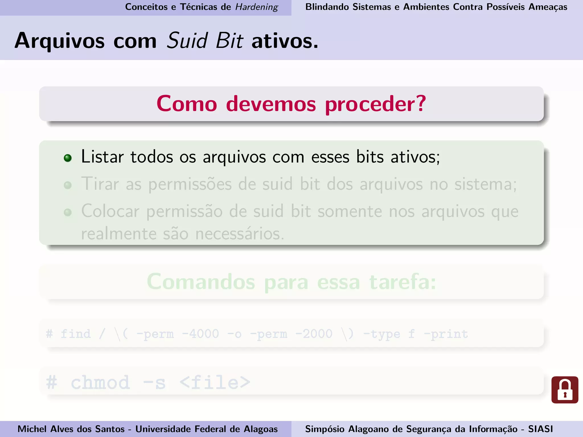 Conceitos e Técnicas de Hardening Blindando Sistemas e Ambientes Contra Possíveis Ameaças
Arquivos com Suid Bit ativos.
Como devemos proceder?
Listar todos os arquivos com esses bits ativos;
Tirar as permissões de suid bit dos arquivos no sistema;
Colocar permissão de suid bit somente nos arquivos que
realmente são necessários.
Comandos para essa tarefa:
# find / ( -perm -4000 -o -perm -2000 ) -type f -print
# chmod -s <file>
Michel Alves dos Santos - Universidade Federal de Alagoas Simpósio Alagoano de Segurança da Informação - SIASI
 