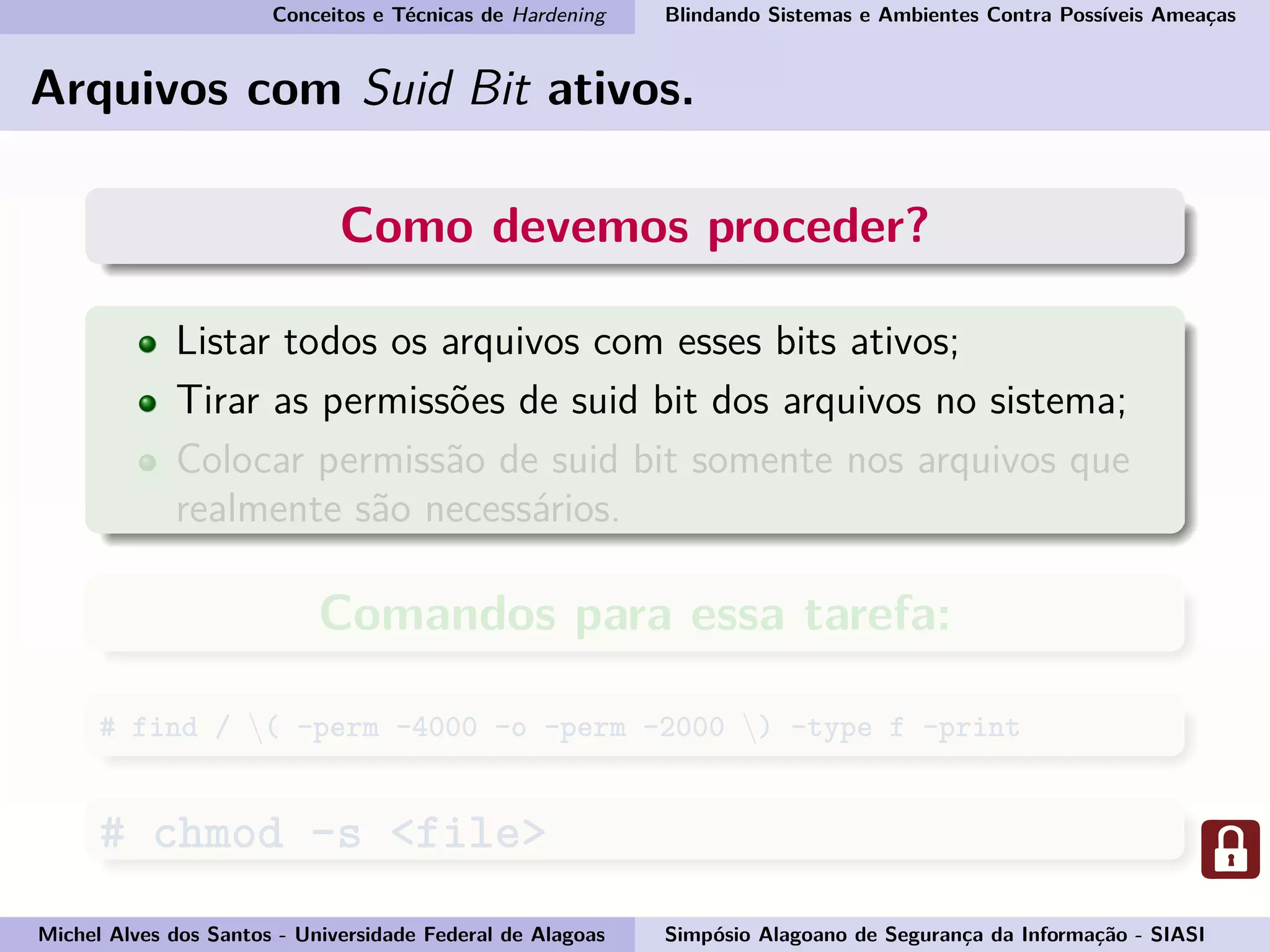 Conceitos e Técnicas de Hardening Blindando Sistemas e Ambientes Contra Possíveis Ameaças
Arquivos com Suid Bit ativos.
Como devemos proceder?
Listar todos os arquivos com esses bits ativos;
Tirar as permissões de suid bit dos arquivos no sistema;
Colocar permissão de suid bit somente nos arquivos que
realmente são necessários.
Comandos para essa tarefa:
# find / ( -perm -4000 -o -perm -2000 ) -type f -print
# chmod -s <file>
Michel Alves dos Santos - Universidade Federal de Alagoas Simpósio Alagoano de Segurança da Informação - SIASI
 