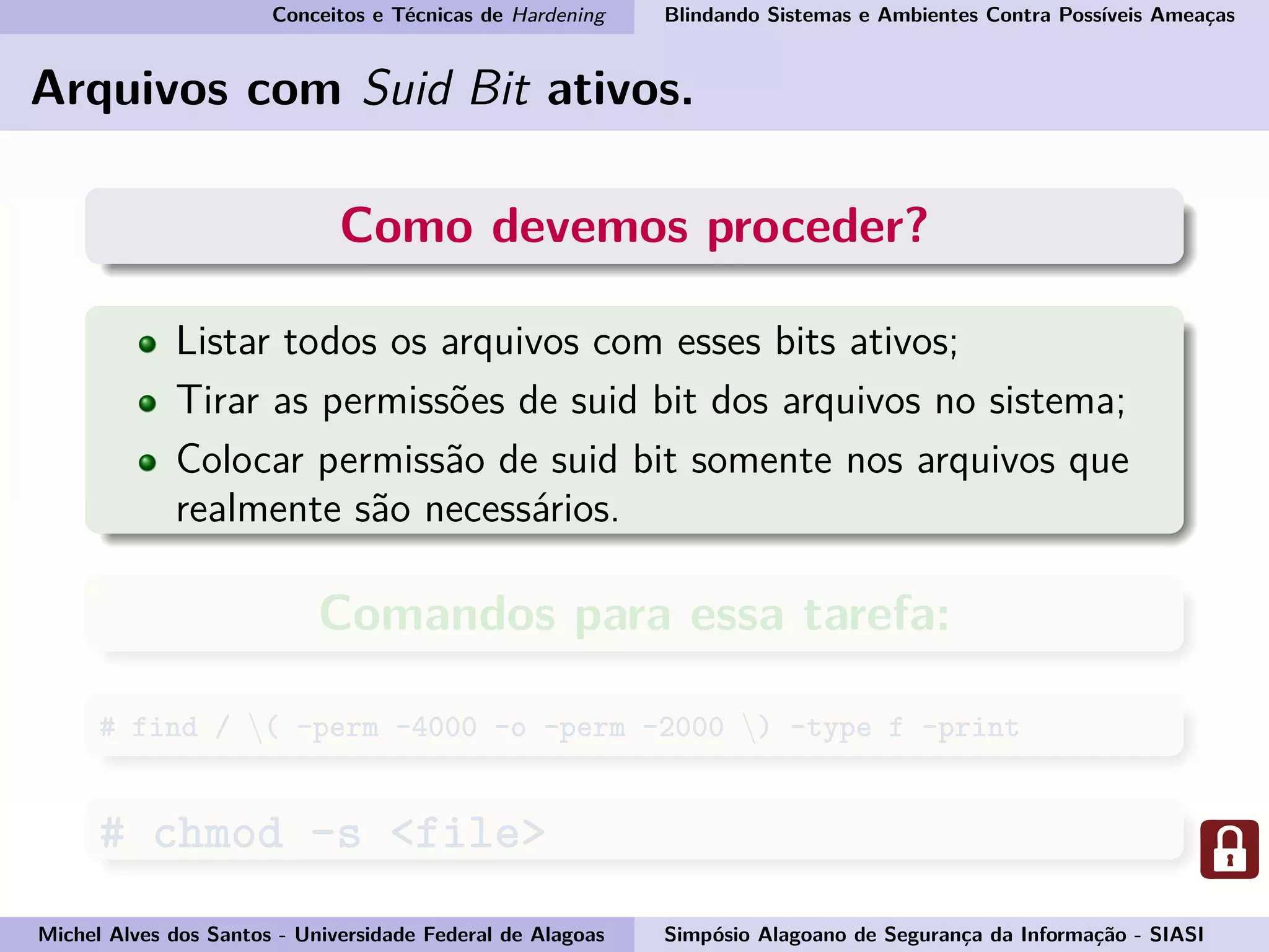 Conceitos e Técnicas de Hardening Blindando Sistemas e Ambientes Contra Possíveis Ameaças
Arquivos com Suid Bit ativos.
Como devemos proceder?
Listar todos os arquivos com esses bits ativos;
Tirar as permissões de suid bit dos arquivos no sistema;
Colocar permissão de suid bit somente nos arquivos que
realmente são necessários.
Comandos para essa tarefa:
# find / ( -perm -4000 -o -perm -2000 ) -type f -print
# chmod -s <file>
Michel Alves dos Santos - Universidade Federal de Alagoas Simpósio Alagoano de Segurança da Informação - SIASI
 
