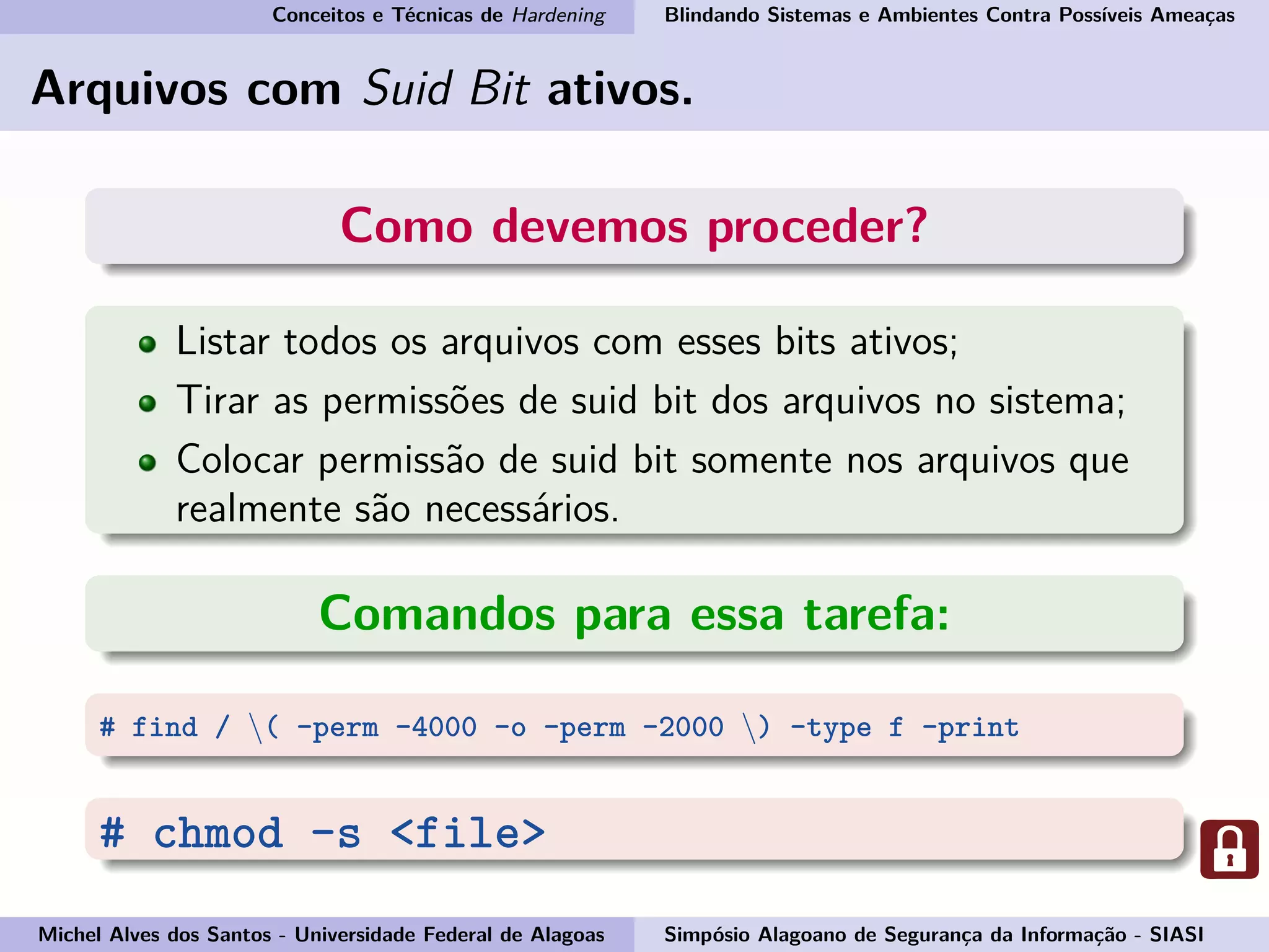 Conceitos e Técnicas de Hardening Blindando Sistemas e Ambientes Contra Possíveis Ameaças
Arquivos com Suid Bit ativos.
Como devemos proceder?
Listar todos os arquivos com esses bits ativos;
Tirar as permissões de suid bit dos arquivos no sistema;
Colocar permissão de suid bit somente nos arquivos que
realmente são necessários.
Comandos para essa tarefa:
# find / ( -perm -4000 -o -perm -2000 ) -type f -print
# chmod -s <file>
Michel Alves dos Santos - Universidade Federal de Alagoas Simpósio Alagoano de Segurança da Informação - SIASI
 