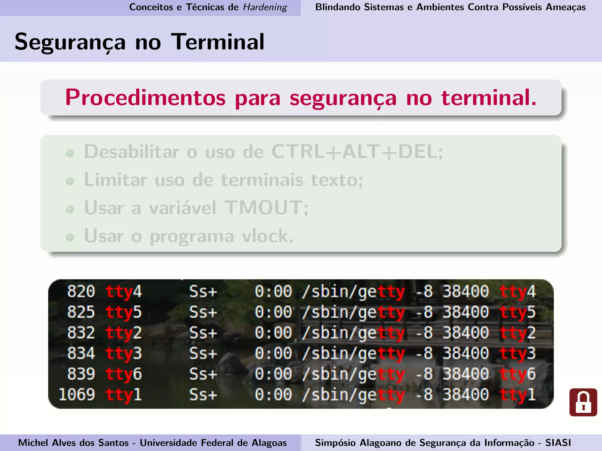 Conceitos e Técnicas de Hardening Blindando Sistemas e Ambientes Contra Possíveis Ameaças
Segurança no Terminal
Procedimentos para segurança no terminal.
Desabilitar o uso de CTRL+ALT+DEL;
Limitar uso de terminais texto;
Usar a variável TMOUT;
Usar o programa vlock.
Michel Alves dos Santos - Universidade Federal de Alagoas Simpósio Alagoano de Segurança da Informação - SIASI
 