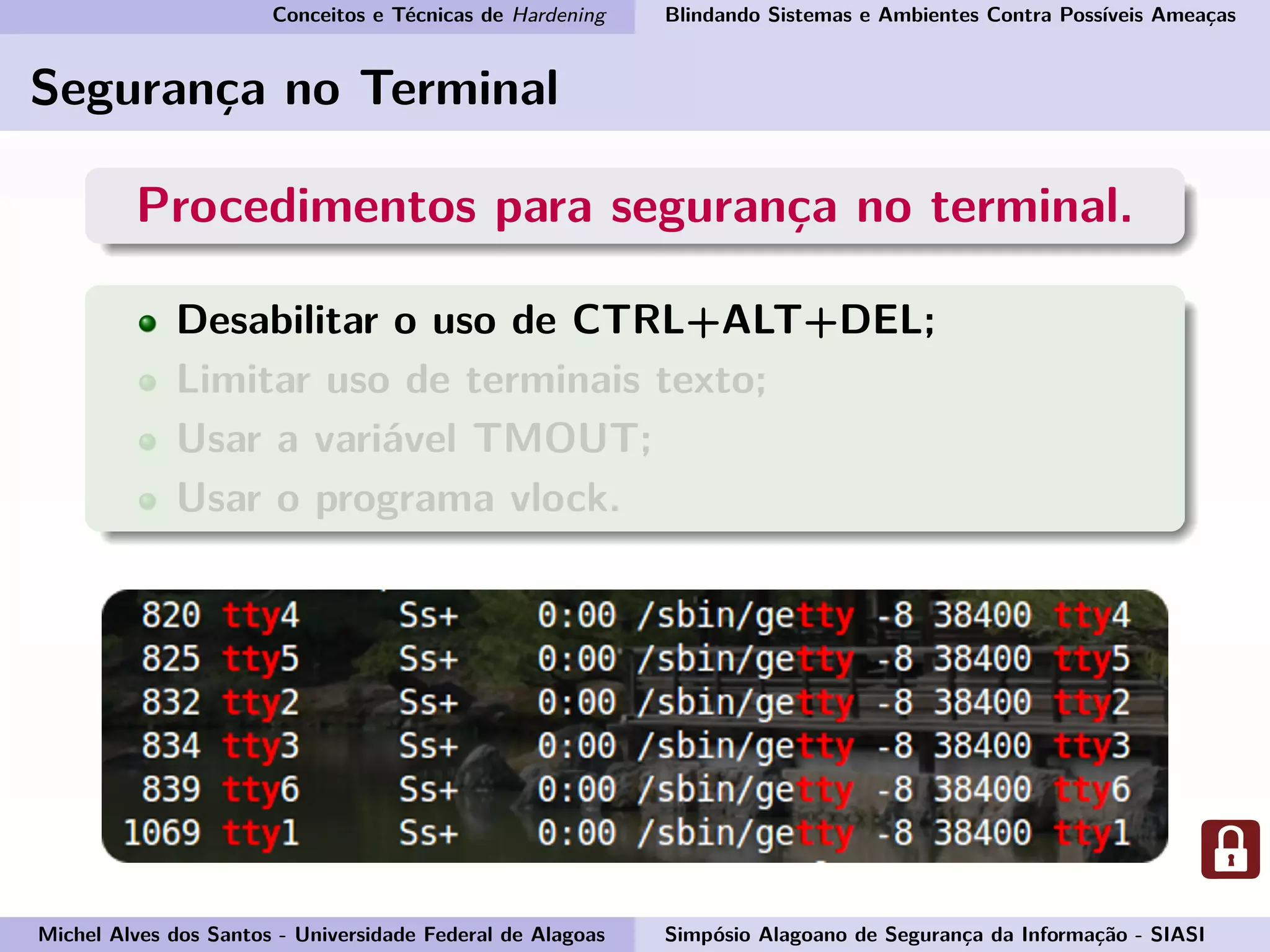 Conceitos e Técnicas de Hardening Blindando Sistemas e Ambientes Contra Possíveis Ameaças
Segurança no Terminal
Procedimentos para segurança no terminal.
Desabilitar o uso de CTRL+ALT+DEL;
Limitar uso de terminais texto;
Usar a variável TMOUT;
Usar o programa vlock.
Michel Alves dos Santos - Universidade Federal de Alagoas Simpósio Alagoano de Segurança da Informação - SIASI
 