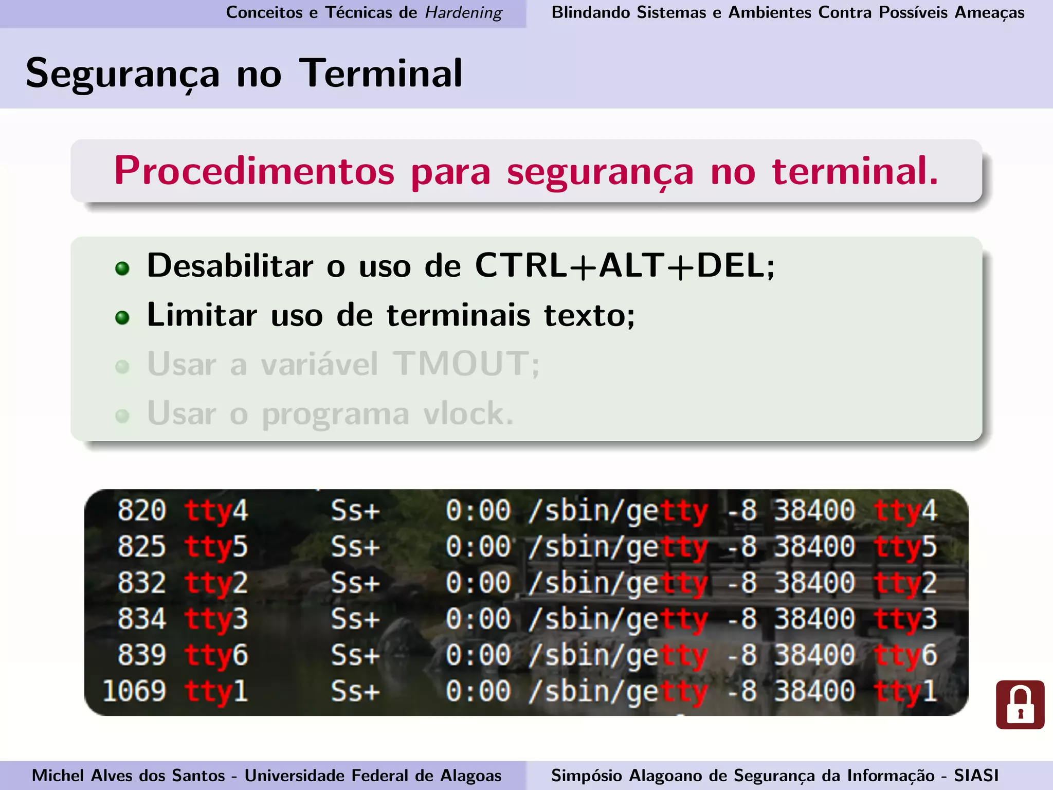 Conceitos e Técnicas de Hardening Blindando Sistemas e Ambientes Contra Possíveis Ameaças
Segurança no Terminal
Procedimentos para segurança no terminal.
Desabilitar o uso de CTRL+ALT+DEL;
Limitar uso de terminais texto;
Usar a variável TMOUT;
Usar o programa vlock.
Michel Alves dos Santos - Universidade Federal de Alagoas Simpósio Alagoano de Segurança da Informação - SIASI
 