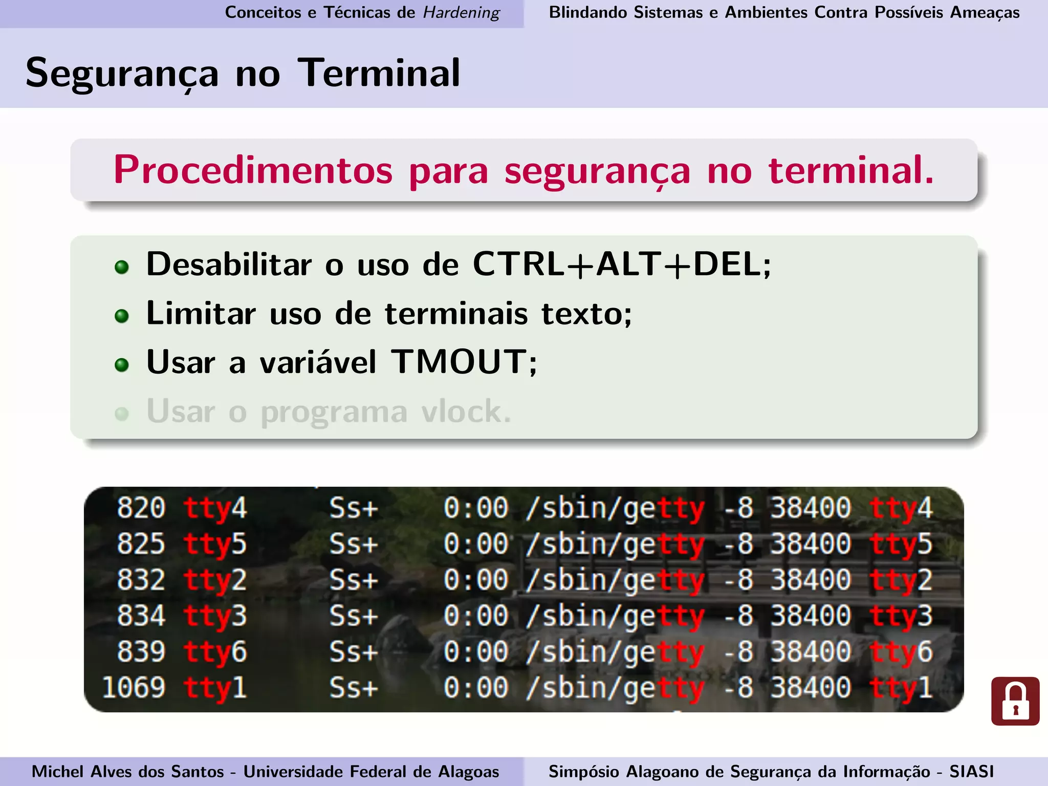 Conceitos e Técnicas de Hardening Blindando Sistemas e Ambientes Contra Possíveis Ameaças
Segurança no Terminal
Procedimentos para segurança no terminal.
Desabilitar o uso de CTRL+ALT+DEL;
Limitar uso de terminais texto;
Usar a variável TMOUT;
Usar o programa vlock.
Michel Alves dos Santos - Universidade Federal de Alagoas Simpósio Alagoano de Segurança da Informação - SIASI
 
