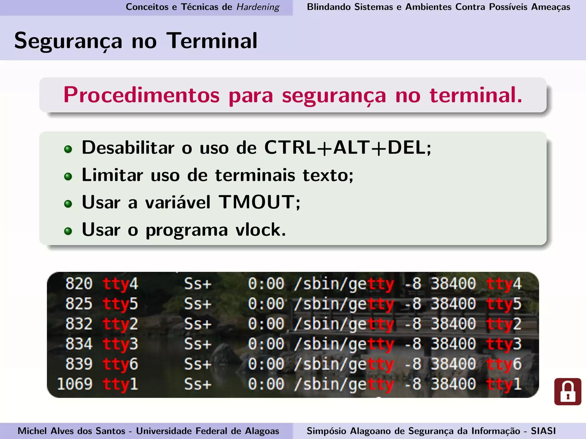 Conceitos e Técnicas de Hardening Blindando Sistemas e Ambientes Contra Possíveis Ameaças
Segurança no Terminal
Procedimentos para segurança no terminal.
Desabilitar o uso de CTRL+ALT+DEL;
Limitar uso de terminais texto;
Usar a variável TMOUT;
Usar o programa vlock.
Michel Alves dos Santos - Universidade Federal de Alagoas Simpósio Alagoano de Segurança da Informação - SIASI
 