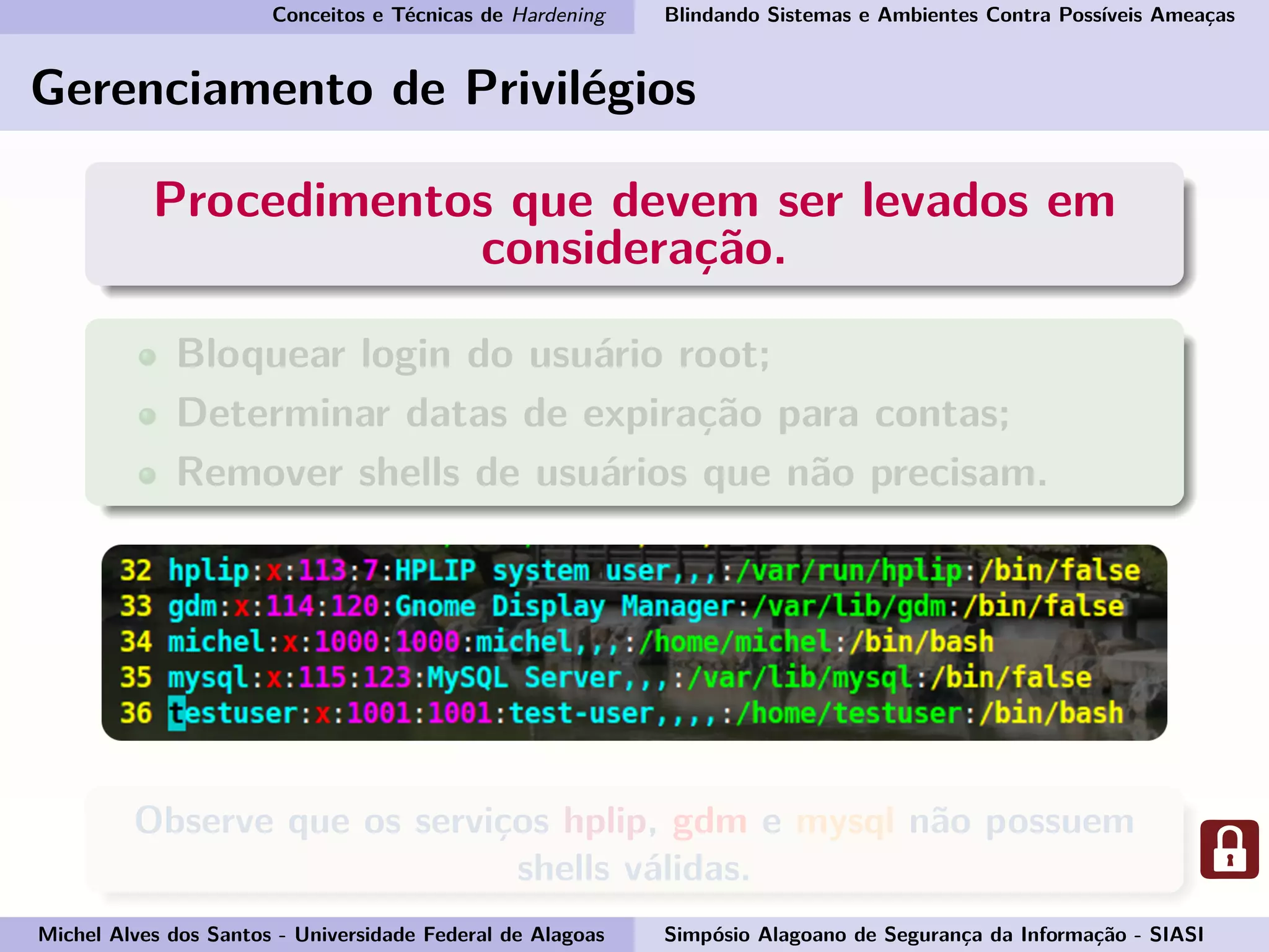 Conceitos e Técnicas de Hardening Blindando Sistemas e Ambientes Contra Possíveis Ameaças
Gerenciamento de Privilégios
Procedimentos que devem ser levados em
consideração.
Bloquear login do usuário root;
Determinar datas de expiração para contas;
Remover shells de usuários que não precisam.
Observe que os serviços hplip, gdm e mysql não possuem
shells válidas.
Michel Alves dos Santos - Universidade Federal de Alagoas Simpósio Alagoano de Segurança da Informação - SIASI
 
