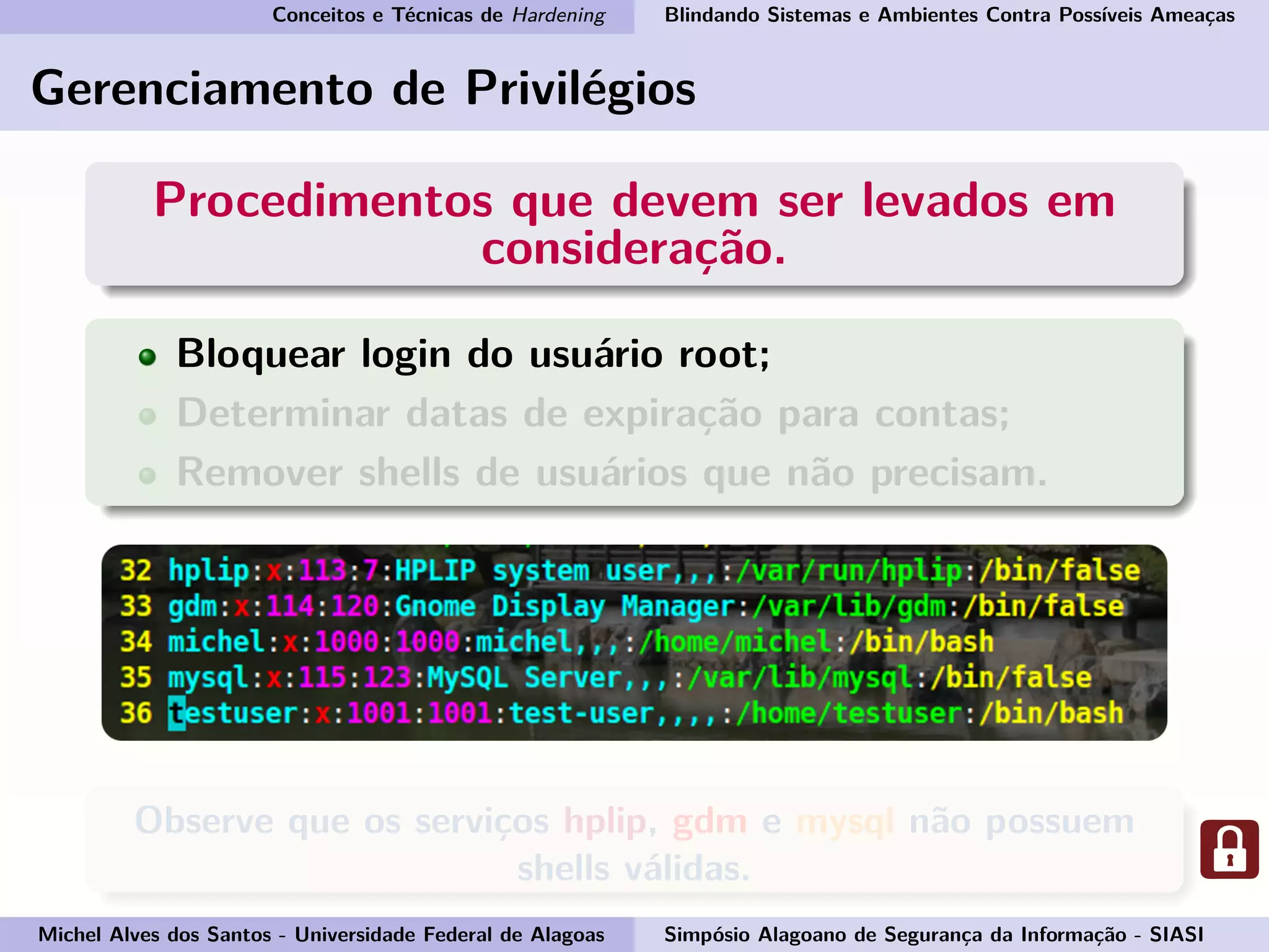 Conceitos e Técnicas de Hardening Blindando Sistemas e Ambientes Contra Possíveis Ameaças
Gerenciamento de Privilégios
Procedimentos que devem ser levados em
consideração.
Bloquear login do usuário root;
Determinar datas de expiração para contas;
Remover shells de usuários que não precisam.
Observe que os serviços hplip, gdm e mysql não possuem
shells válidas.
Michel Alves dos Santos - Universidade Federal de Alagoas Simpósio Alagoano de Segurança da Informação - SIASI
 