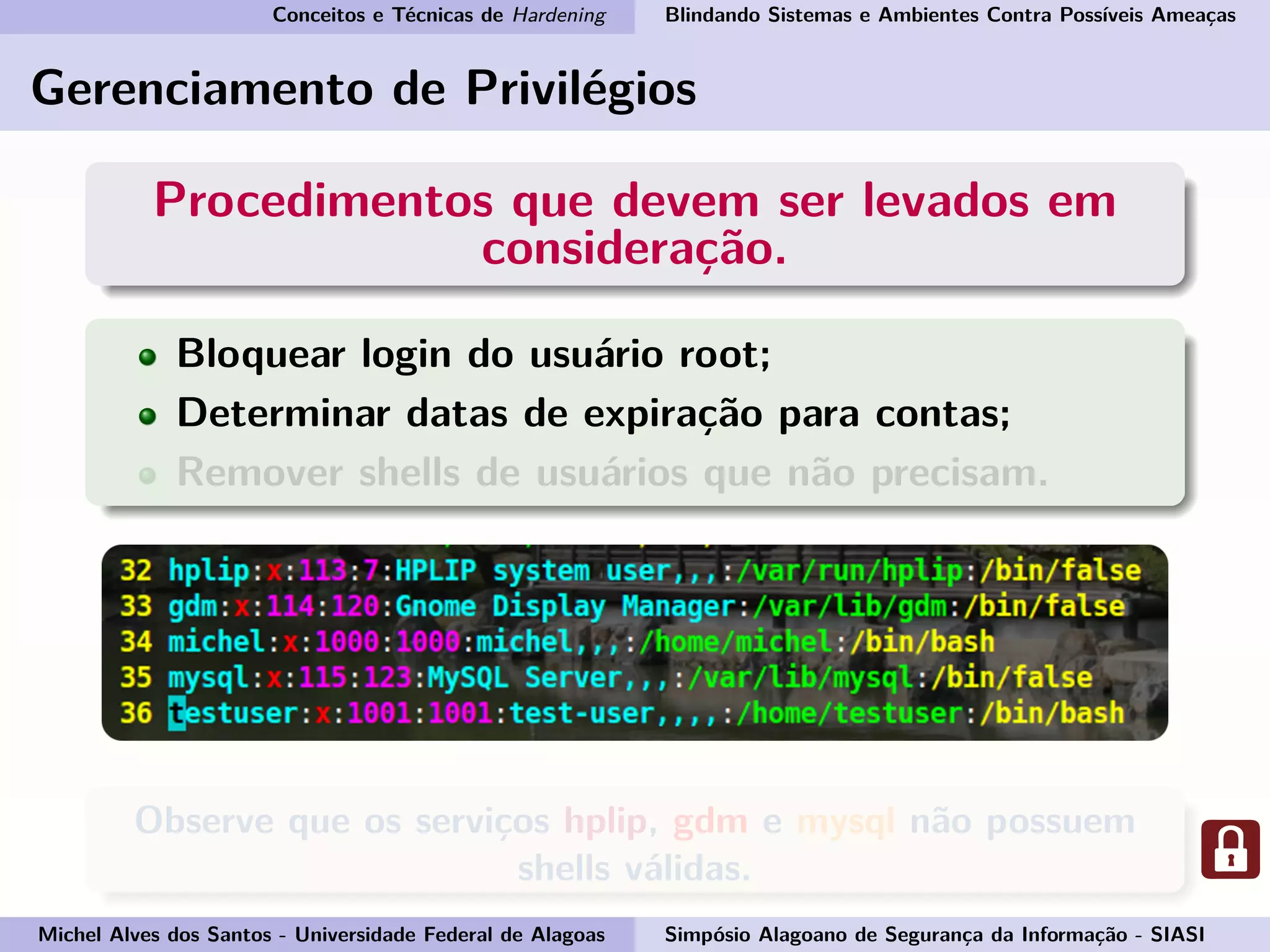 Conceitos e Técnicas de Hardening Blindando Sistemas e Ambientes Contra Possíveis Ameaças
Gerenciamento de Privilégios
Procedimentos que devem ser levados em
consideração.
Bloquear login do usuário root;
Determinar datas de expiração para contas;
Remover shells de usuários que não precisam.
Observe que os serviços hplip, gdm e mysql não possuem
shells válidas.
Michel Alves dos Santos - Universidade Federal de Alagoas Simpósio Alagoano de Segurança da Informação - SIASI
 