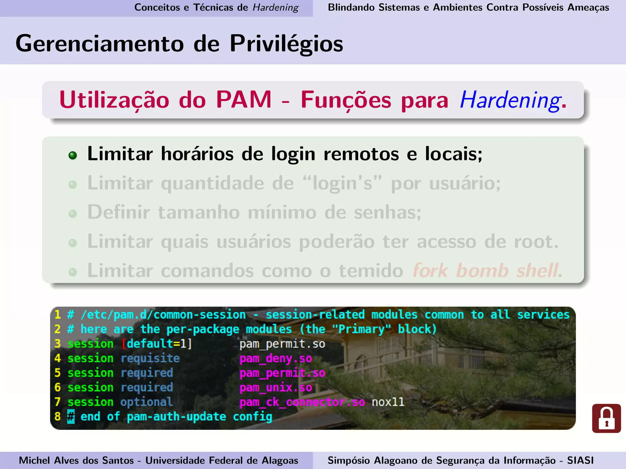 Conceitos e Técnicas de Hardening Blindando Sistemas e Ambientes Contra Possíveis Ameaças
Gerenciamento de Privilégios
Utilização do PAM - Funções para Hardening.
Limitar horários de login remotos e locais;
Limitar quantidade de “login’s” por usuário;
Deﬁnir tamanho mínimo de senhas;
Limitar quais usuários poderão ter acesso de root.
Limitar comandos como o temido fork bomb shell.
Michel Alves dos Santos - Universidade Federal de Alagoas Simpósio Alagoano de Segurança da Informação - SIASI
 