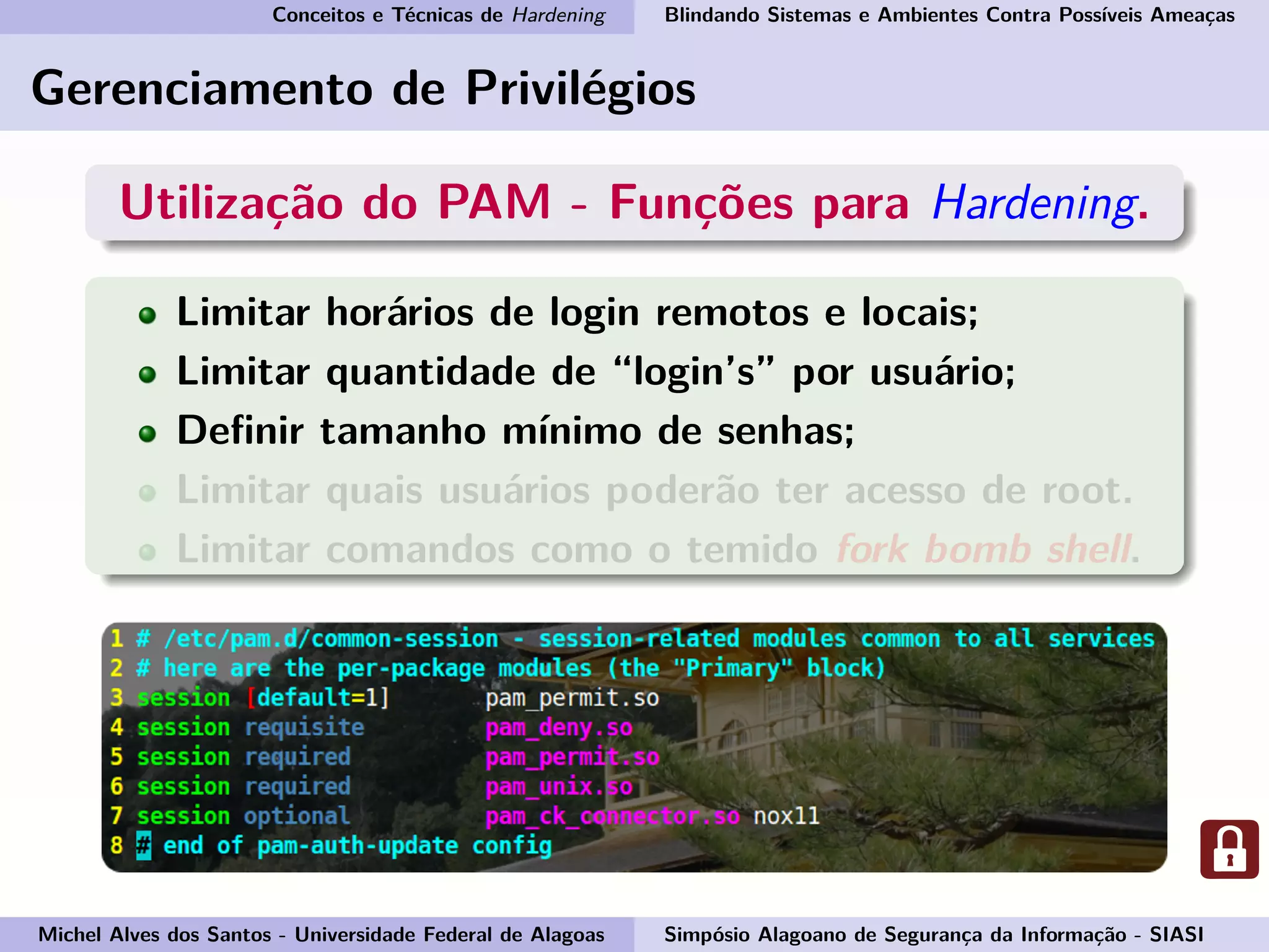 Conceitos e Técnicas de Hardening Blindando Sistemas e Ambientes Contra Possíveis Ameaças
Gerenciamento de Privilégios
Utilização do PAM - Funções para Hardening.
Limitar horários de login remotos e locais;
Limitar quantidade de “login’s” por usuário;
Deﬁnir tamanho mínimo de senhas;
Limitar quais usuários poderão ter acesso de root.
Limitar comandos como o temido fork bomb shell.
Michel Alves dos Santos - Universidade Federal de Alagoas Simpósio Alagoano de Segurança da Informação - SIASI
 