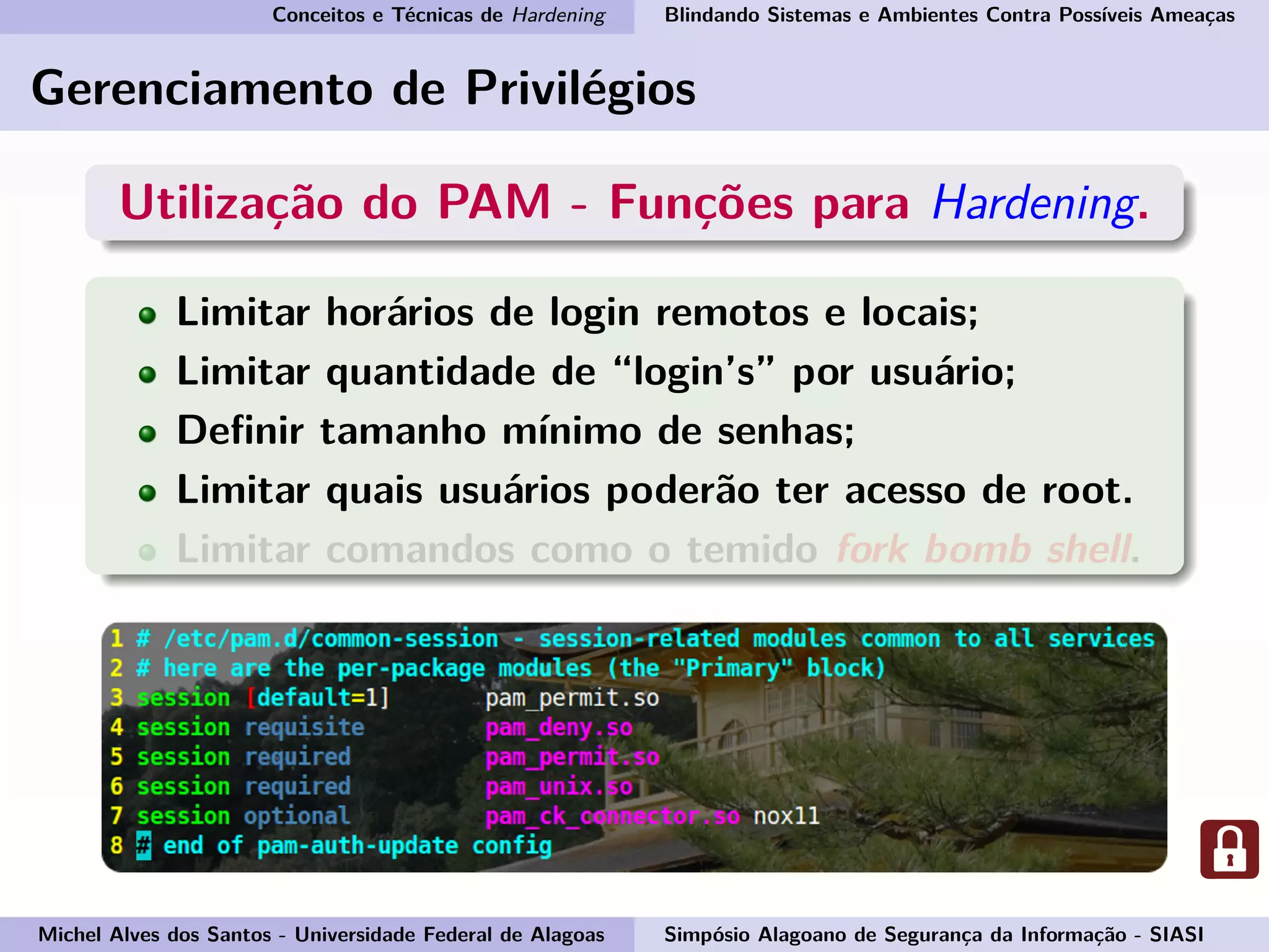 Conceitos e Técnicas de Hardening Blindando Sistemas e Ambientes Contra Possíveis Ameaças
Gerenciamento de Privilégios
Utilização do PAM - Funções para Hardening.
Limitar horários de login remotos e locais;
Limitar quantidade de “login’s” por usuário;
Deﬁnir tamanho mínimo de senhas;
Limitar quais usuários poderão ter acesso de root.
Limitar comandos como o temido fork bomb shell.
Michel Alves dos Santos - Universidade Federal de Alagoas Simpósio Alagoano de Segurança da Informação - SIASI
 