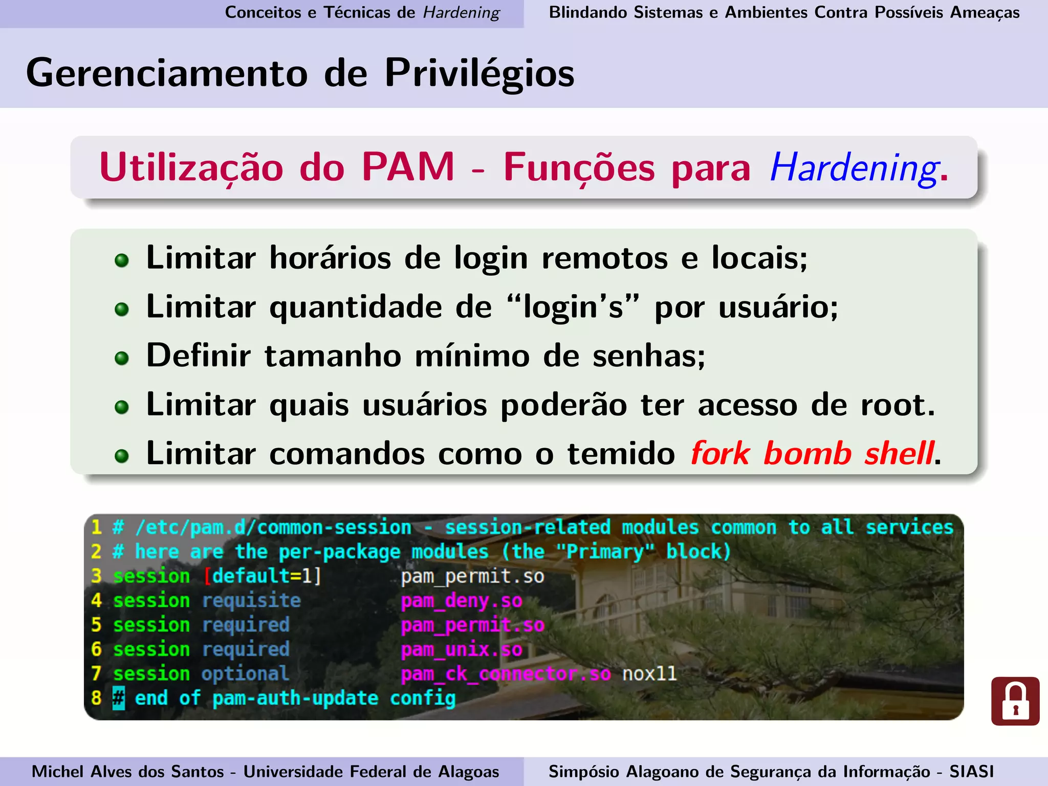 Conceitos e Técnicas de Hardening Blindando Sistemas e Ambientes Contra Possíveis Ameaças
Gerenciamento de Privilégios
Utilização do PAM - Funções para Hardening.
Limitar horários de login remotos e locais;
Limitar quantidade de “login’s” por usuário;
Deﬁnir tamanho mínimo de senhas;
Limitar quais usuários poderão ter acesso de root.
Limitar comandos como o temido fork bomb shell.
Michel Alves dos Santos - Universidade Federal de Alagoas Simpósio Alagoano de Segurança da Informação - SIASI
 