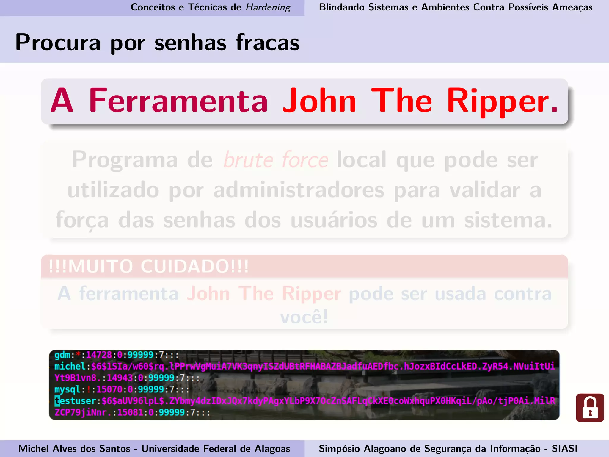 Conceitos e Técnicas de Hardening Blindando Sistemas e Ambientes Contra Possíveis Ameaças
Procura por senhas fracas
A Ferramenta John The Ripper.
Programa de brute force local que pode ser
utilizado por administradores para validar a
força das senhas dos usuários de um sistema.
!!!MUITO CUIDADO!!!
A ferramenta John The Ripper pode ser usada contra
você!
Michel Alves dos Santos - Universidade Federal de Alagoas Simpósio Alagoano de Segurança da Informação - SIASI
 