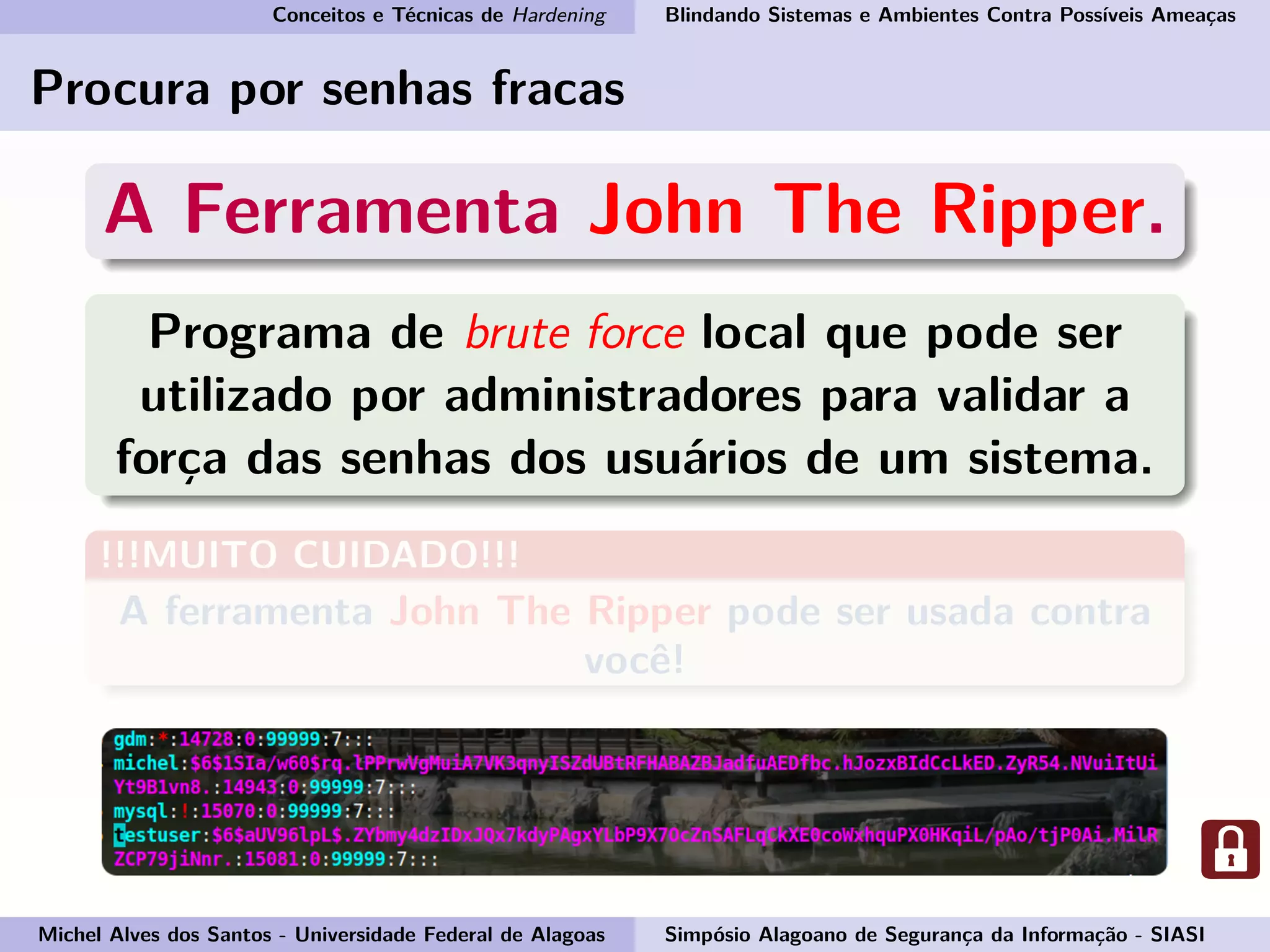 Conceitos e Técnicas de Hardening Blindando Sistemas e Ambientes Contra Possíveis Ameaças
Procura por senhas fracas
A Ferramenta John The Ripper.
Programa de brute force local que pode ser
utilizado por administradores para validar a
força das senhas dos usuários de um sistema.
!!!MUITO CUIDADO!!!
A ferramenta John The Ripper pode ser usada contra
você!
Michel Alves dos Santos - Universidade Federal de Alagoas Simpósio Alagoano de Segurança da Informação - SIASI
 