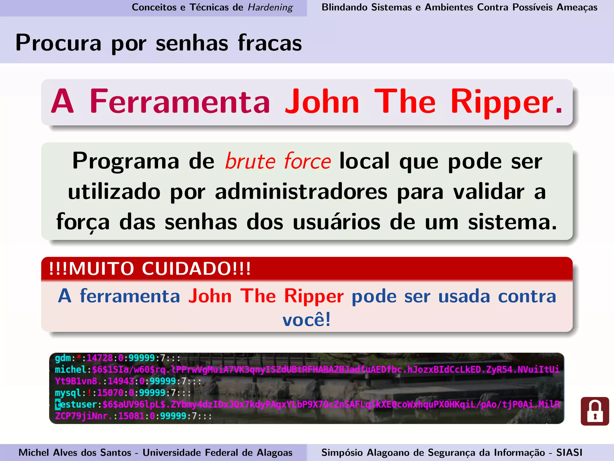 Conceitos e Técnicas de Hardening Blindando Sistemas e Ambientes Contra Possíveis Ameaças
Procura por senhas fracas
A Ferramenta John The Ripper.
Programa de brute force local que pode ser
utilizado por administradores para validar a
força das senhas dos usuários de um sistema.
!!!MUITO CUIDADO!!!
A ferramenta John The Ripper pode ser usada contra
você!
Michel Alves dos Santos - Universidade Federal de Alagoas Simpósio Alagoano de Segurança da Informação - SIASI
 
