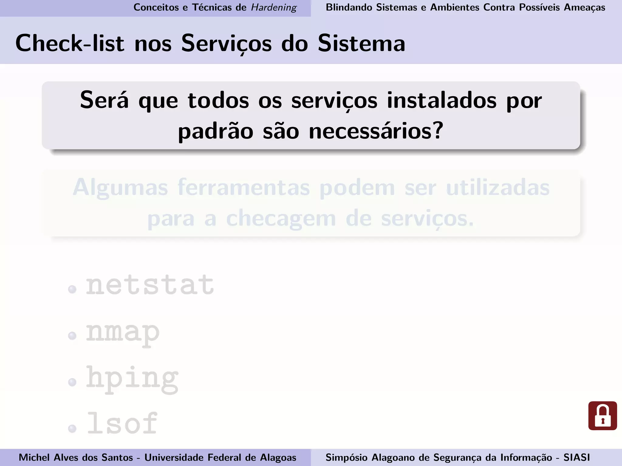Conceitos e Técnicas de Hardening Blindando Sistemas e Ambientes Contra Possíveis Ameaças
Check-list nos Serviços do Sistema
Será que todos os serviços instalados por
padrão são necessários?
Algumas ferramentas podem ser utilizadas
para a checagem de serviços.
netstat
nmap
hping
lsof
Michel Alves dos Santos - Universidade Federal de Alagoas Simpósio Alagoano de Segurança da Informação - SIASI
 