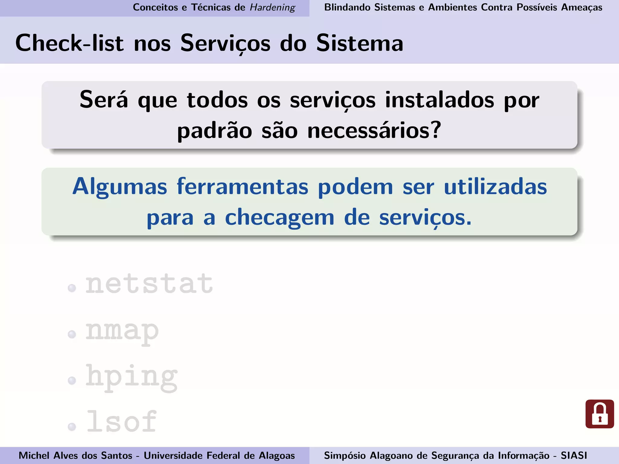 Conceitos e Técnicas de Hardening Blindando Sistemas e Ambientes Contra Possíveis Ameaças
Check-list nos Serviços do Sistema
Será que todos os serviços instalados por
padrão são necessários?
Algumas ferramentas podem ser utilizadas
para a checagem de serviços.
netstat
nmap
hping
lsof
Michel Alves dos Santos - Universidade Federal de Alagoas Simpósio Alagoano de Segurança da Informação - SIASI
 