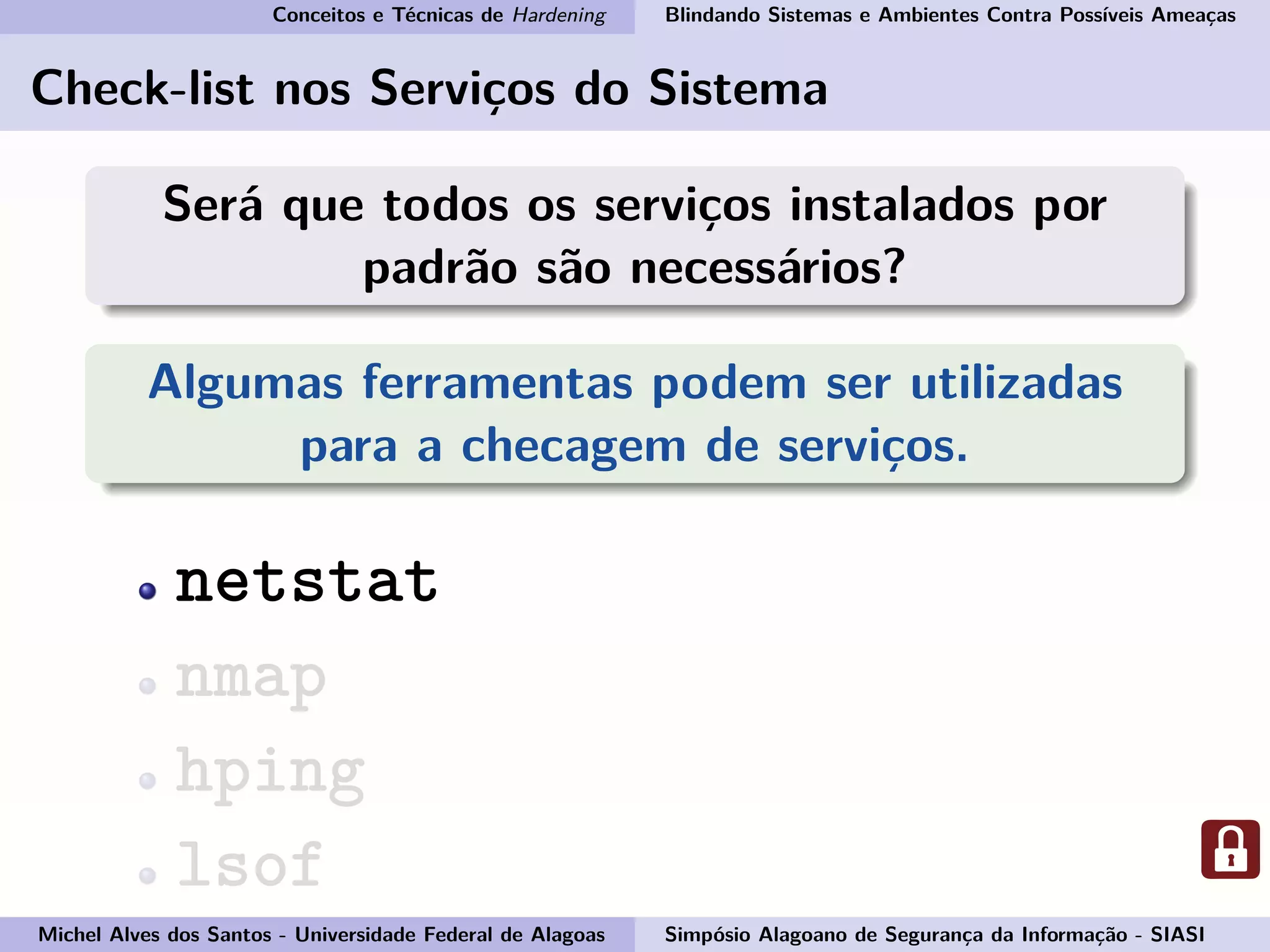 Conceitos e Técnicas de Hardening Blindando Sistemas e Ambientes Contra Possíveis Ameaças
Check-list nos Serviços do Sistema
Será que todos os serviços instalados por
padrão são necessários?
Algumas ferramentas podem ser utilizadas
para a checagem de serviços.
netstat
nmap
hping
lsof
Michel Alves dos Santos - Universidade Federal de Alagoas Simpósio Alagoano de Segurança da Informação - SIASI
 