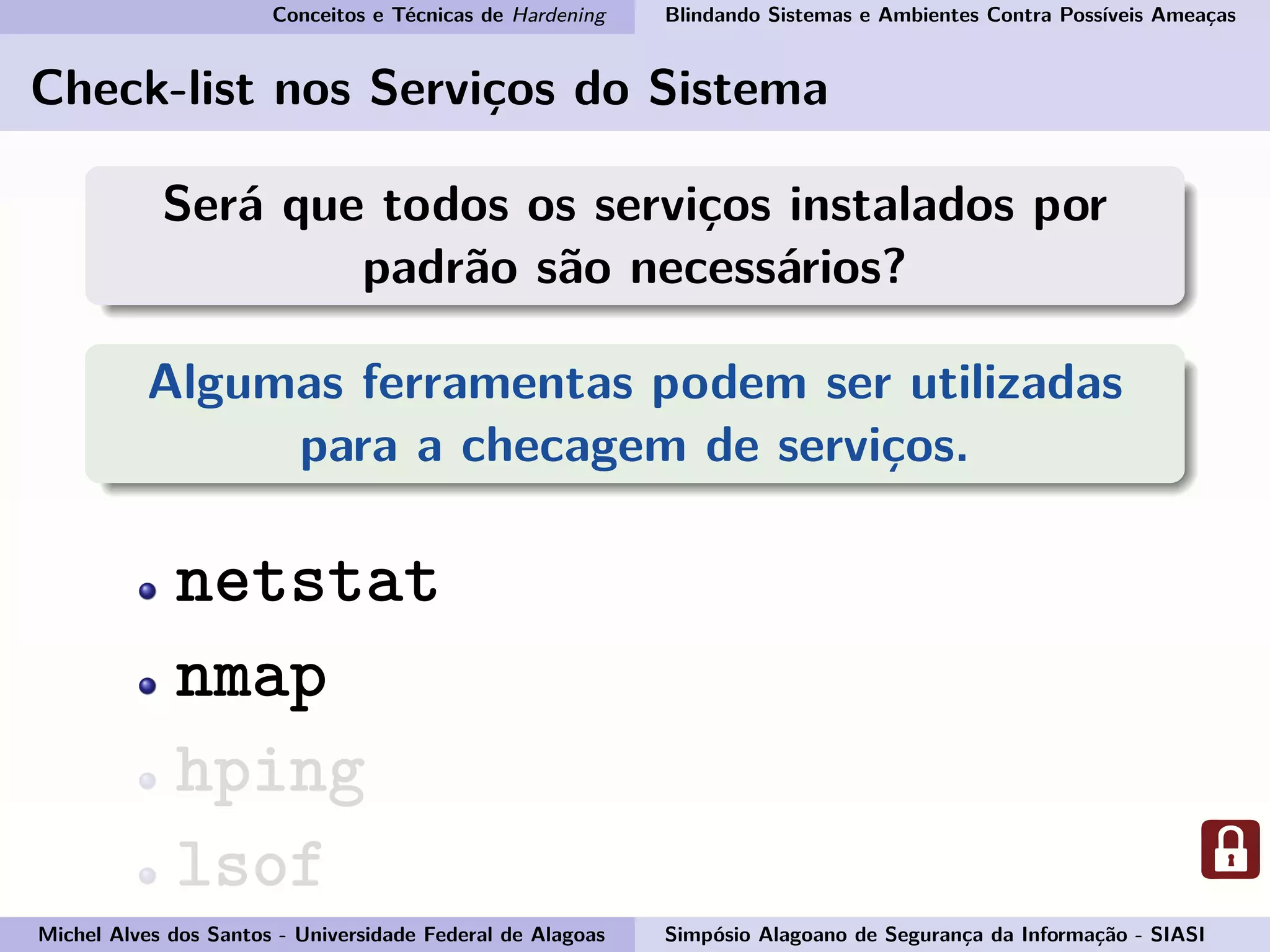 Conceitos e Técnicas de Hardening Blindando Sistemas e Ambientes Contra Possíveis Ameaças
Check-list nos Serviços do Sistema
Será que todos os serviços instalados por
padrão são necessários?
Algumas ferramentas podem ser utilizadas
para a checagem de serviços.
netstat
nmap
hping
lsof
Michel Alves dos Santos - Universidade Federal de Alagoas Simpósio Alagoano de Segurança da Informação - SIASI
 