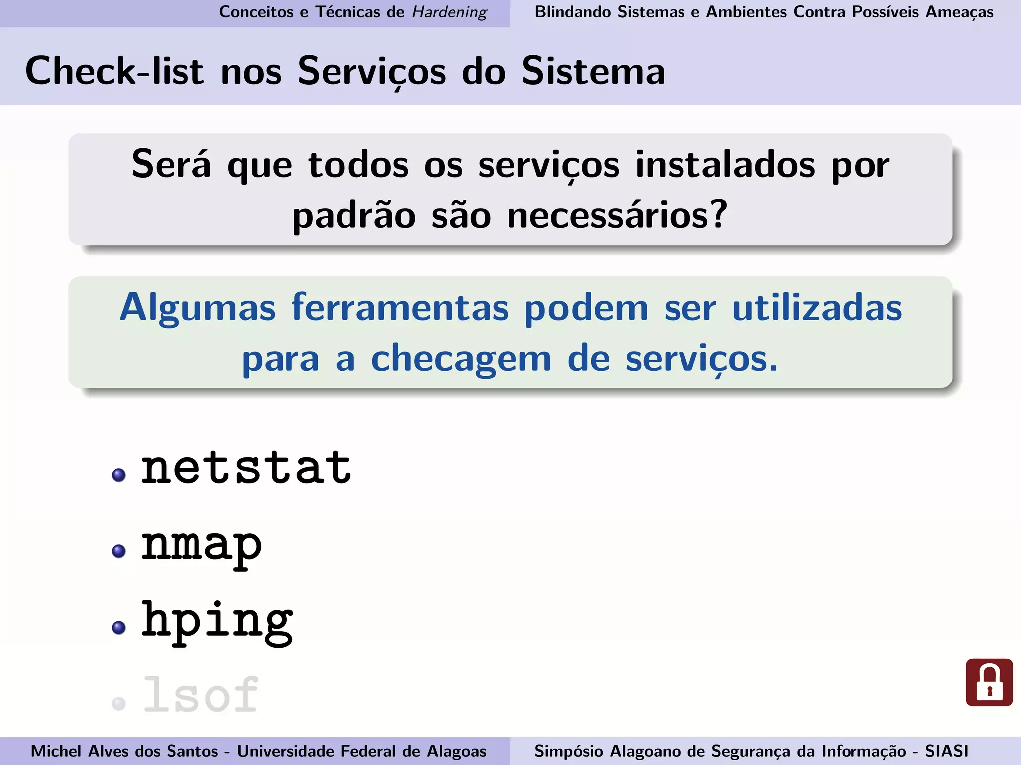 Conceitos e Técnicas de Hardening Blindando Sistemas e Ambientes Contra Possíveis Ameaças
Check-list nos Serviços do Sistema
Será que todos os serviços instalados por
padrão são necessários?
Algumas ferramentas podem ser utilizadas
para a checagem de serviços.
netstat
nmap
hping
lsof
Michel Alves dos Santos - Universidade Federal de Alagoas Simpósio Alagoano de Segurança da Informação - SIASI
 