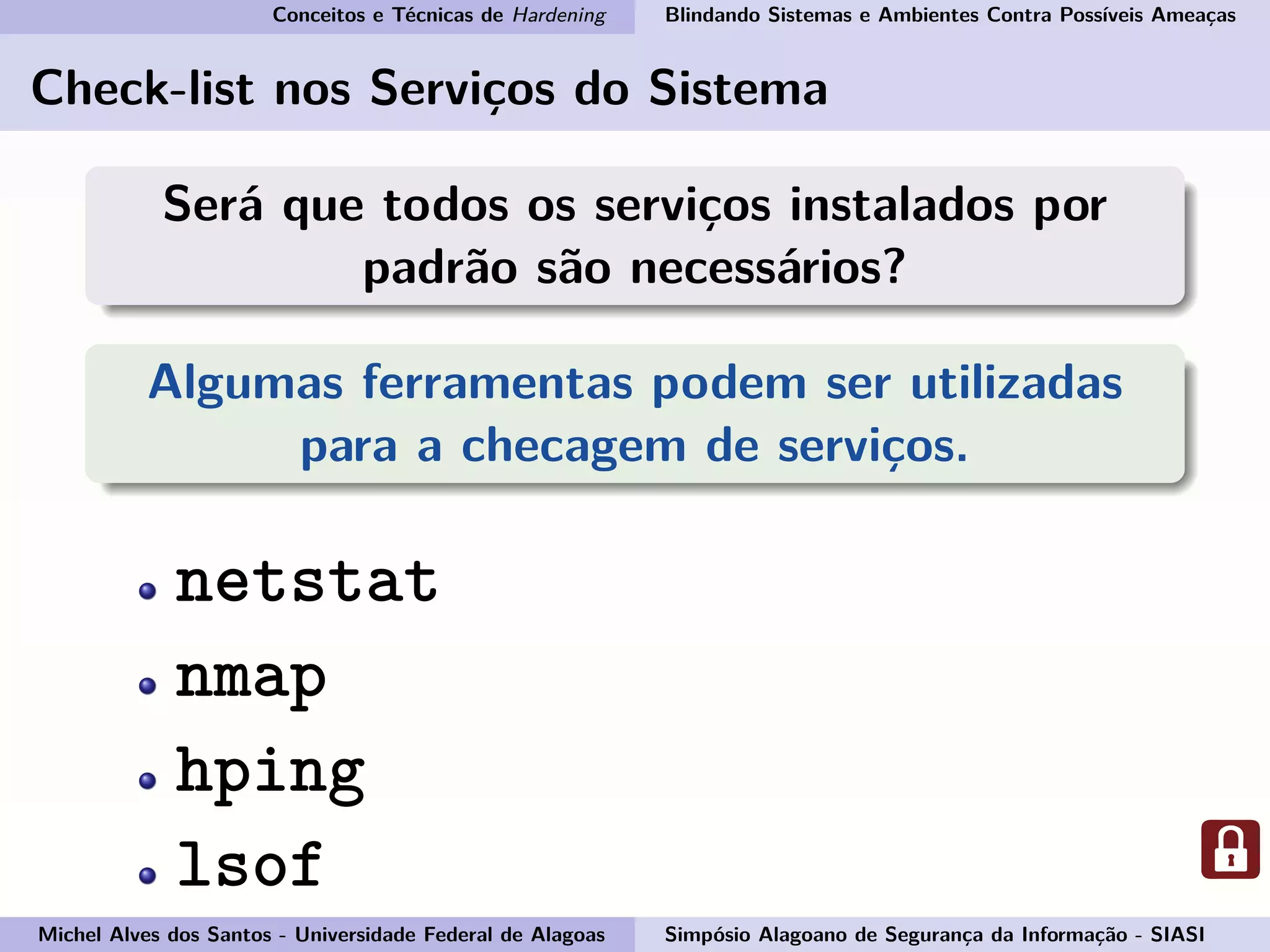 Conceitos e Técnicas de Hardening Blindando Sistemas e Ambientes Contra Possíveis Ameaças
Check-list nos Serviços do Sistema
Será que todos os serviços instalados por
padrão são necessários?
Algumas ferramentas podem ser utilizadas
para a checagem de serviços.
netstat
nmap
hping
lsof
Michel Alves dos Santos - Universidade Federal de Alagoas Simpósio Alagoano de Segurança da Informação - SIASI
 