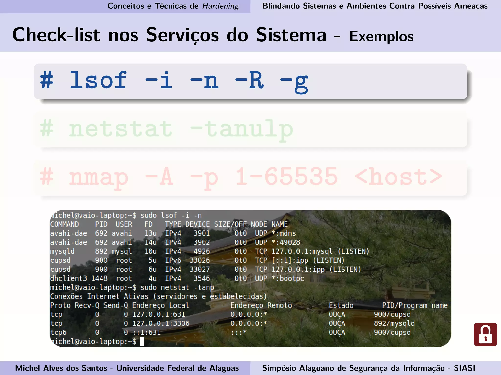 Conceitos e Técnicas de Hardening Blindando Sistemas e Ambientes Contra Possíveis Ameaças
Check-list nos Serviços do Sistema - Exemplos
# lsof -i -n -R -g
# netstat -tanulp
# nmap -A -p 1-65535 <host>
Michel Alves dos Santos - Universidade Federal de Alagoas Simpósio Alagoano de Segurança da Informação - SIASI
 
