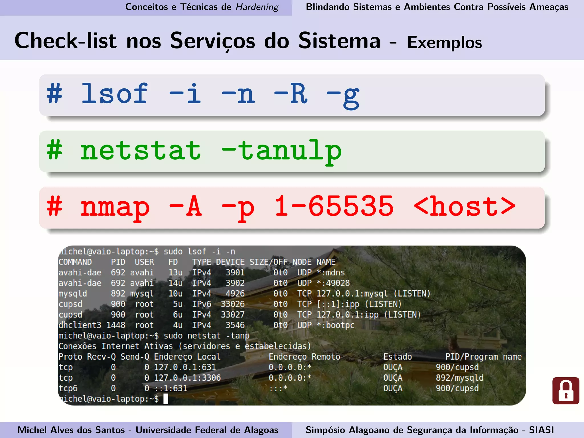 Conceitos e Técnicas de Hardening Blindando Sistemas e Ambientes Contra Possíveis Ameaças
Check-list nos Serviços do Sistema - Exemplos
# lsof -i -n -R -g
# netstat -tanulp
# nmap -A -p 1-65535 <host>
Michel Alves dos Santos - Universidade Federal de Alagoas Simpósio Alagoano de Segurança da Informação - SIASI
 