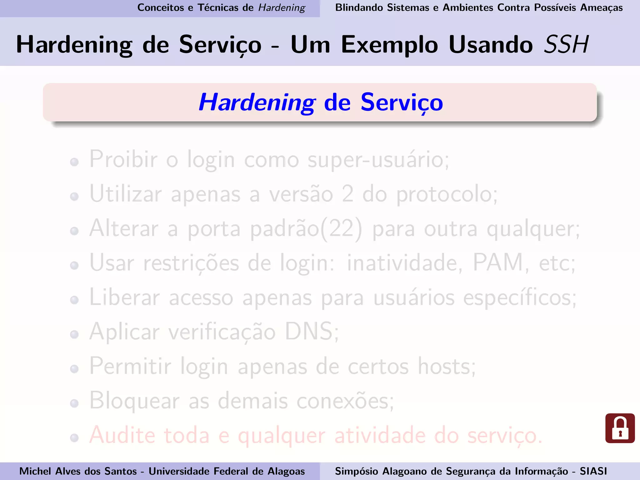 Conceitos e Técnicas de Hardening Blindando Sistemas e Ambientes Contra Possíveis Ameaças
Hardening de Serviço - Um Exemplo Usando SSH
Hardening de Serviço
Proibir o login como super-usuário;
Utilizar apenas a versão 2 do protocolo;
Alterar a porta padrão(22) para outra qualquer;
Usar restrições de login: inatividade, PAM, etc;
Liberar acesso apenas para usuários especíﬁcos;
Aplicar veriﬁcação DNS;
Permitir login apenas de certos hosts;
Bloquear as demais conexões;
Audite toda e qualquer atividade do serviço.
Michel Alves dos Santos - Universidade Federal de Alagoas Simpósio Alagoano de Segurança da Informação - SIASI
 