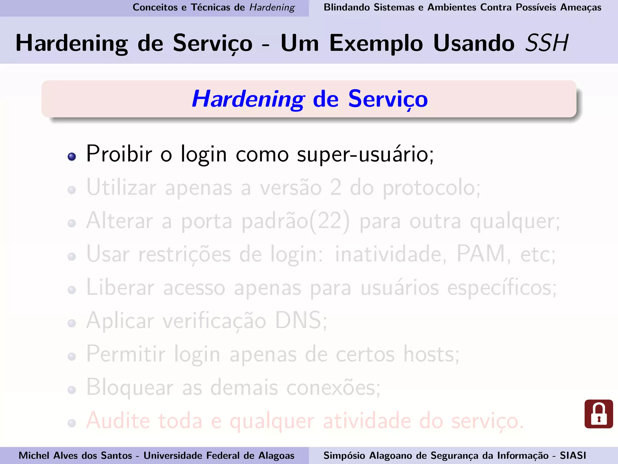 Conceitos e Técnicas de Hardening Blindando Sistemas e Ambientes Contra Possíveis Ameaças
Hardening de Serviço - Um Exemplo Usando SSH
Hardening de Serviço
Proibir o login como super-usuário;
Utilizar apenas a versão 2 do protocolo;
Alterar a porta padrão(22) para outra qualquer;
Usar restrições de login: inatividade, PAM, etc;
Liberar acesso apenas para usuários especíﬁcos;
Aplicar veriﬁcação DNS;
Permitir login apenas de certos hosts;
Bloquear as demais conexões;
Audite toda e qualquer atividade do serviço.
Michel Alves dos Santos - Universidade Federal de Alagoas Simpósio Alagoano de Segurança da Informação - SIASI
 