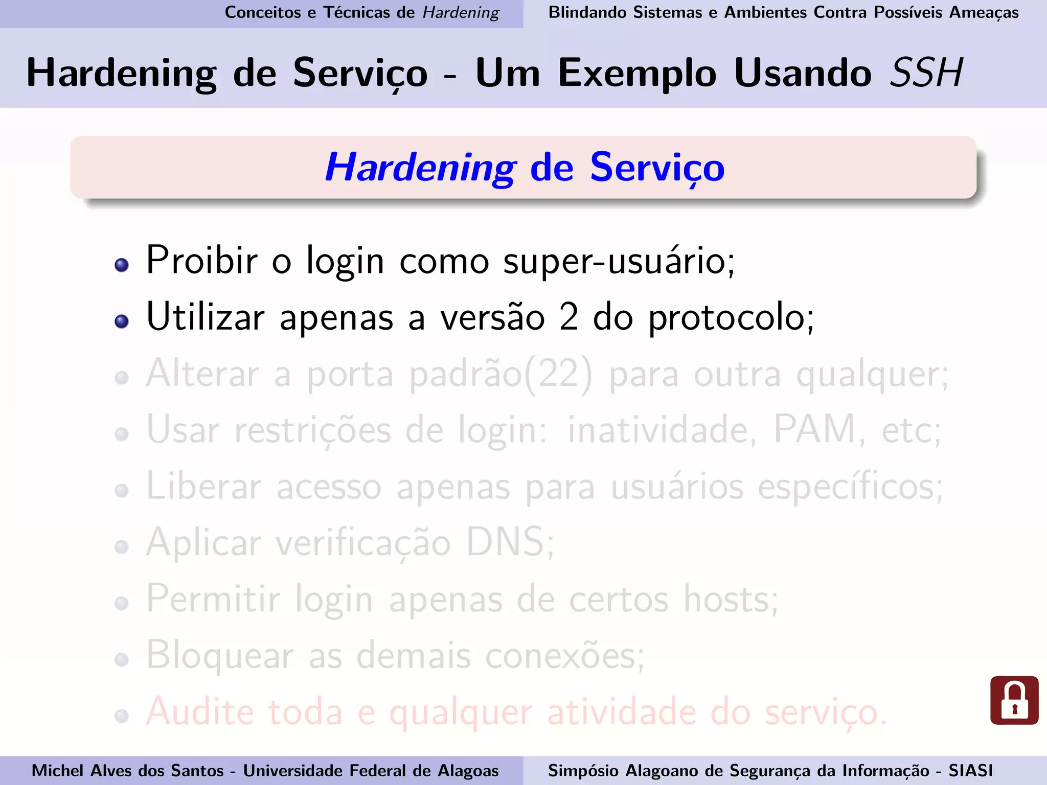 Conceitos e Técnicas de Hardening Blindando Sistemas e Ambientes Contra Possíveis Ameaças
Hardening de Serviço - Um Exemplo Usando SSH
Hardening de Serviço
Proibir o login como super-usuário;
Utilizar apenas a versão 2 do protocolo;
Alterar a porta padrão(22) para outra qualquer;
Usar restrições de login: inatividade, PAM, etc;
Liberar acesso apenas para usuários especíﬁcos;
Aplicar veriﬁcação DNS;
Permitir login apenas de certos hosts;
Bloquear as demais conexões;
Audite toda e qualquer atividade do serviço.
Michel Alves dos Santos - Universidade Federal de Alagoas Simpósio Alagoano de Segurança da Informação - SIASI
 