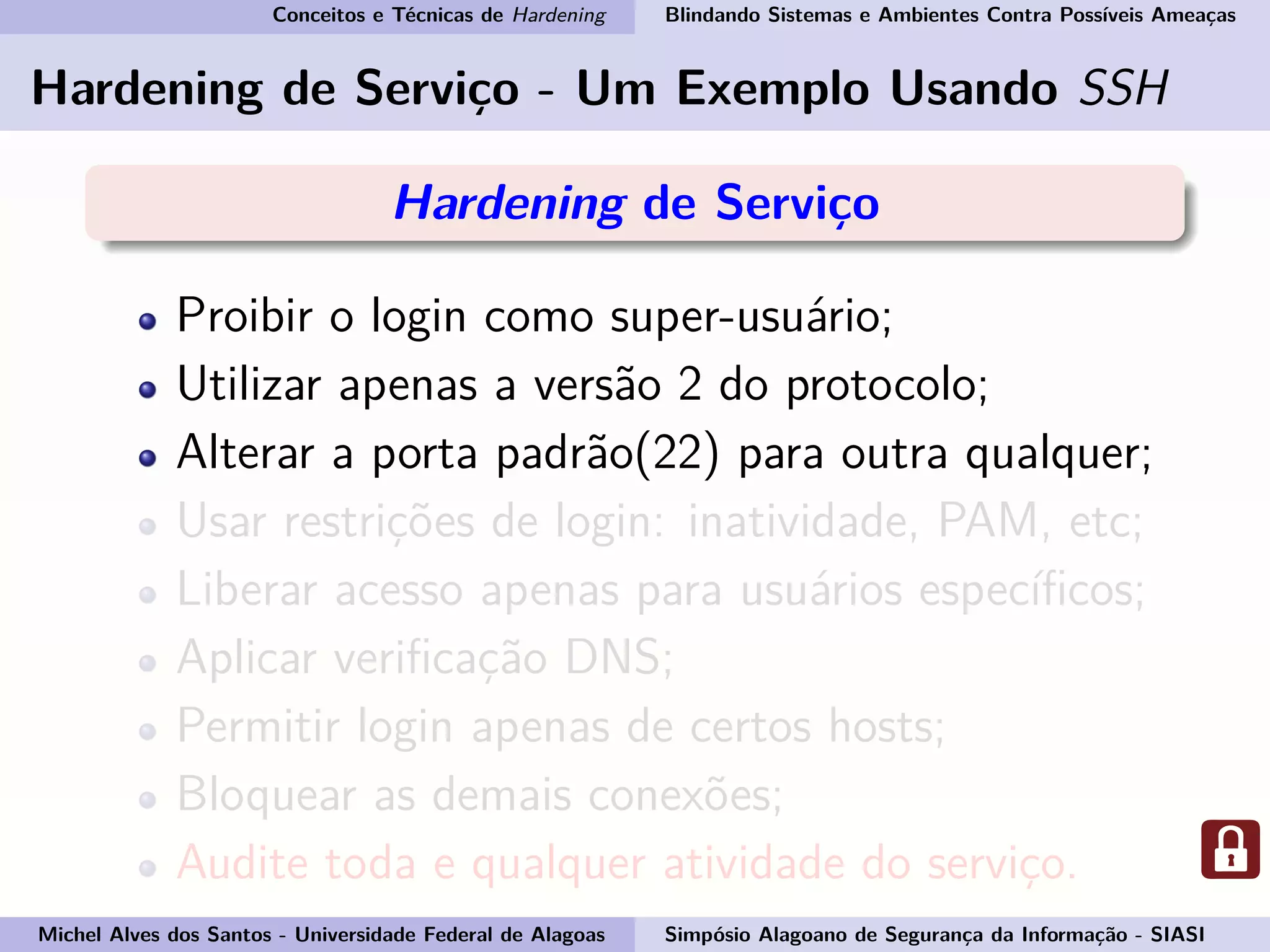 Conceitos e Técnicas de Hardening Blindando Sistemas e Ambientes Contra Possíveis Ameaças
Hardening de Serviço - Um Exemplo Usando SSH
Hardening de Serviço
Proibir o login como super-usuário;
Utilizar apenas a versão 2 do protocolo;
Alterar a porta padrão(22) para outra qualquer;
Usar restrições de login: inatividade, PAM, etc;
Liberar acesso apenas para usuários especíﬁcos;
Aplicar veriﬁcação DNS;
Permitir login apenas de certos hosts;
Bloquear as demais conexões;
Audite toda e qualquer atividade do serviço.
Michel Alves dos Santos - Universidade Federal de Alagoas Simpósio Alagoano de Segurança da Informação - SIASI
 
