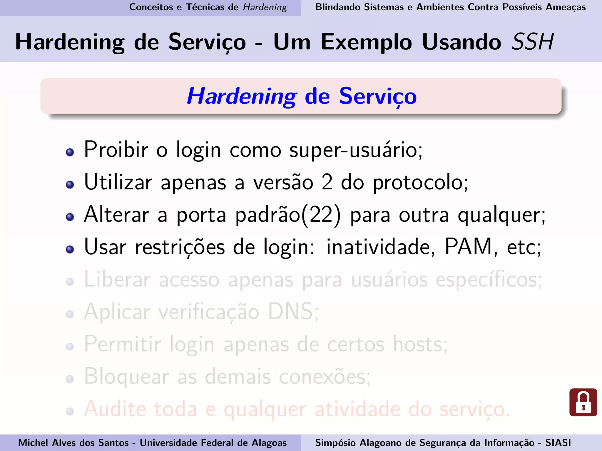 Conceitos e Técnicas de Hardening Blindando Sistemas e Ambientes Contra Possíveis Ameaças
Hardening de Serviço - Um Exemplo Usando SSH
Hardening de Serviço
Proibir o login como super-usuário;
Utilizar apenas a versão 2 do protocolo;
Alterar a porta padrão(22) para outra qualquer;
Usar restrições de login: inatividade, PAM, etc;
Liberar acesso apenas para usuários especíﬁcos;
Aplicar veriﬁcação DNS;
Permitir login apenas de certos hosts;
Bloquear as demais conexões;
Audite toda e qualquer atividade do serviço.
Michel Alves dos Santos - Universidade Federal de Alagoas Simpósio Alagoano de Segurança da Informação - SIASI
 