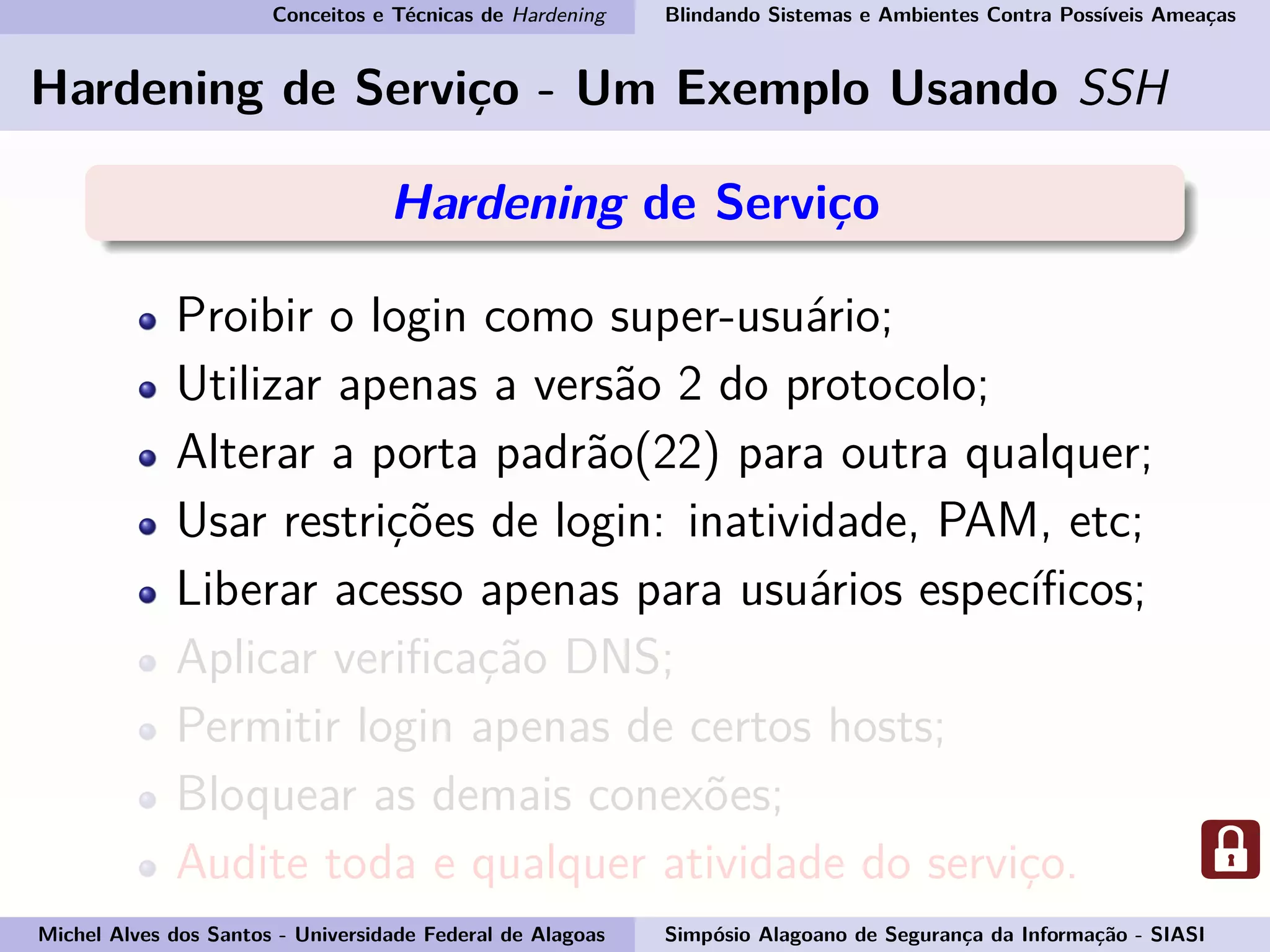 Conceitos e Técnicas de Hardening Blindando Sistemas e Ambientes Contra Possíveis Ameaças
Hardening de Serviço - Um Exemplo Usando SSH
Hardening de Serviço
Proibir o login como super-usuário;
Utilizar apenas a versão 2 do protocolo;
Alterar a porta padrão(22) para outra qualquer;
Usar restrições de login: inatividade, PAM, etc;
Liberar acesso apenas para usuários especíﬁcos;
Aplicar veriﬁcação DNS;
Permitir login apenas de certos hosts;
Bloquear as demais conexões;
Audite toda e qualquer atividade do serviço.
Michel Alves dos Santos - Universidade Federal de Alagoas Simpósio Alagoano de Segurança da Informação - SIASI
 