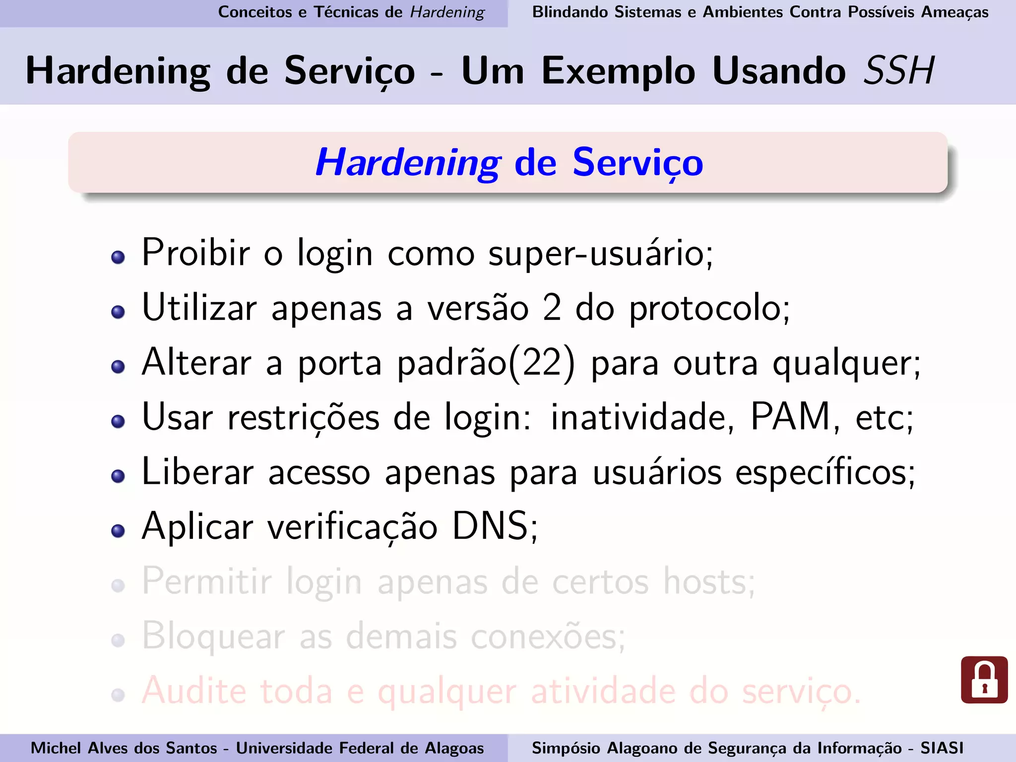 Conceitos e Técnicas de Hardening Blindando Sistemas e Ambientes Contra Possíveis Ameaças
Hardening de Serviço - Um Exemplo Usando SSH
Hardening de Serviço
Proibir o login como super-usuário;
Utilizar apenas a versão 2 do protocolo;
Alterar a porta padrão(22) para outra qualquer;
Usar restrições de login: inatividade, PAM, etc;
Liberar acesso apenas para usuários especíﬁcos;
Aplicar veriﬁcação DNS;
Permitir login apenas de certos hosts;
Bloquear as demais conexões;
Audite toda e qualquer atividade do serviço.
Michel Alves dos Santos - Universidade Federal de Alagoas Simpósio Alagoano de Segurança da Informação - SIASI
 