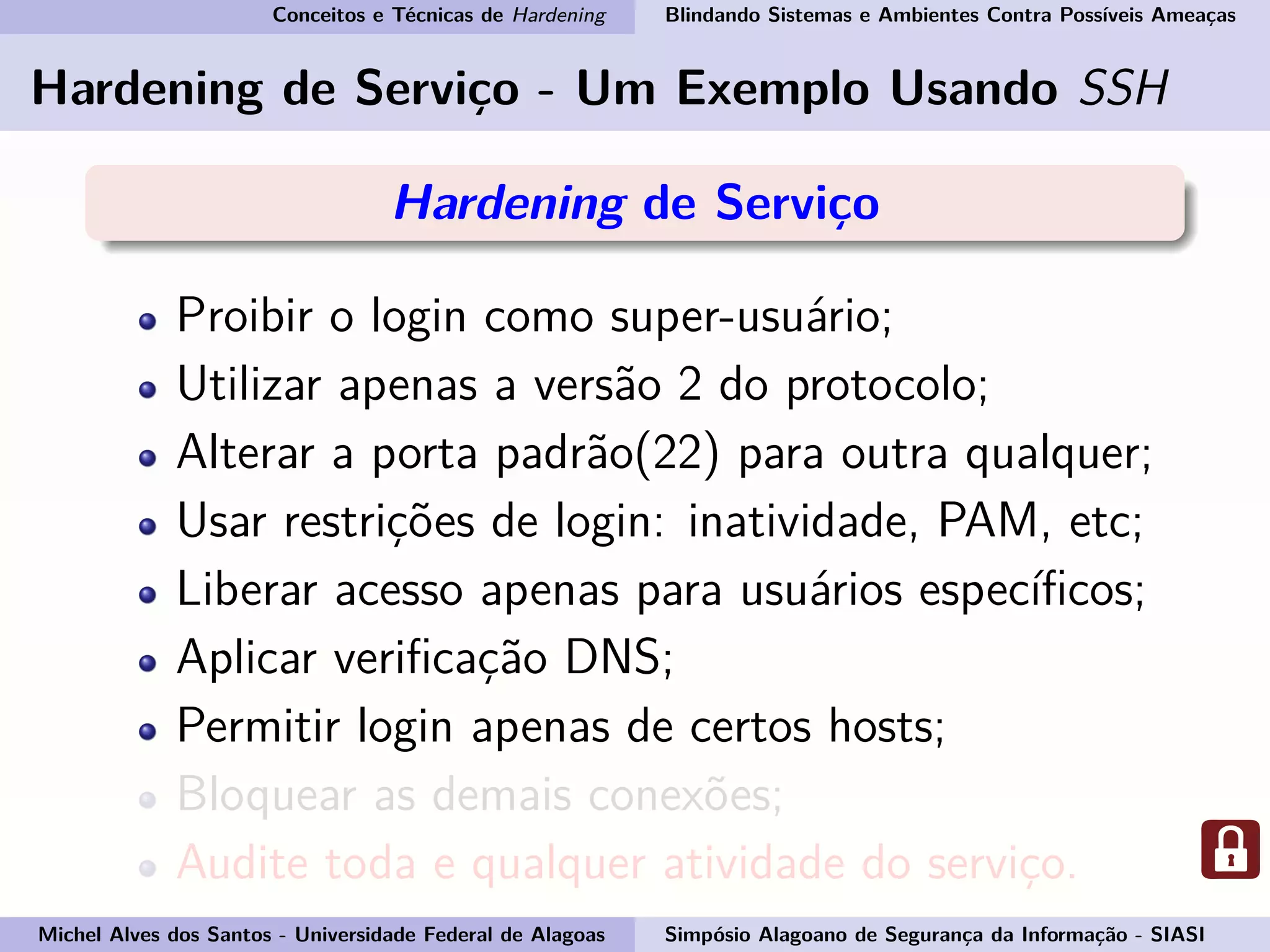 Conceitos e Técnicas de Hardening Blindando Sistemas e Ambientes Contra Possíveis Ameaças
Hardening de Serviço - Um Exemplo Usando SSH
Hardening de Serviço
Proibir o login como super-usuário;
Utilizar apenas a versão 2 do protocolo;
Alterar a porta padrão(22) para outra qualquer;
Usar restrições de login: inatividade, PAM, etc;
Liberar acesso apenas para usuários especíﬁcos;
Aplicar veriﬁcação DNS;
Permitir login apenas de certos hosts;
Bloquear as demais conexões;
Audite toda e qualquer atividade do serviço.
Michel Alves dos Santos - Universidade Federal de Alagoas Simpósio Alagoano de Segurança da Informação - SIASI
 