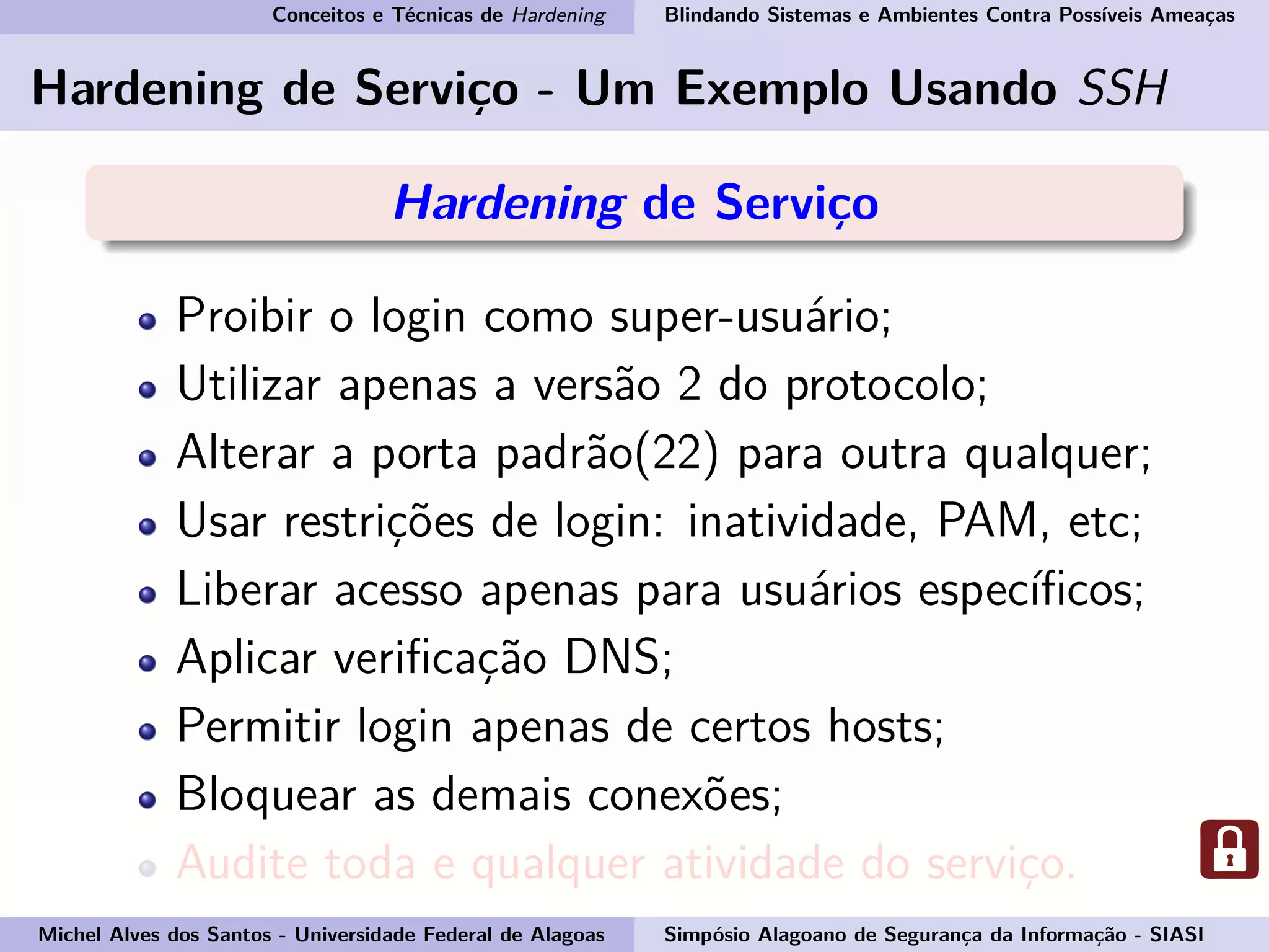 Conceitos e Técnicas de Hardening Blindando Sistemas e Ambientes Contra Possíveis Ameaças
Hardening de Serviço - Um Exemplo Usando SSH
Hardening de Serviço
Proibir o login como super-usuário;
Utilizar apenas a versão 2 do protocolo;
Alterar a porta padrão(22) para outra qualquer;
Usar restrições de login: inatividade, PAM, etc;
Liberar acesso apenas para usuários especíﬁcos;
Aplicar veriﬁcação DNS;
Permitir login apenas de certos hosts;
Bloquear as demais conexões;
Audite toda e qualquer atividade do serviço.
Michel Alves dos Santos - Universidade Federal de Alagoas Simpósio Alagoano de Segurança da Informação - SIASI
 